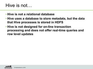 © Hortonworks Inc. 2013
Hive is not…
• Hive is not a relational database
• Hive uses a database to store metadata, but the data
that Hive processes is stored in HDFS
• Hive is not designed for on-line transaction
processing and does not offer real-time queries and
row level updates
 