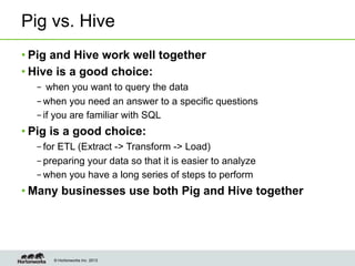 © Hortonworks Inc. 2013
Pig vs. Hive
• Pig and Hive work well together
• Hive is a good choice:
–  when you want to query the data
– when you need an answer to a specific questions
– if you are familiar with SQL
• Pig is a good choice:
– for ETL (Extract -> Transform -> Load)
– preparing your data so that it is easier to analyze
– when you have a long series of steps to perform
• Many businesses use both Pig and Hive together
 