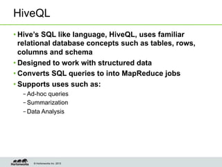 © Hortonworks Inc. 2013
HiveQL
• Hive’s SQL like language, HiveQL, uses familiar
relational database concepts such as tables, rows,
columns and schema
• Designed to work with structured data
• Converts SQL queries to into MapReduce jobs
• Supports uses such as:
– Ad-hoc queries
– Summarization
– Data Analysis
 