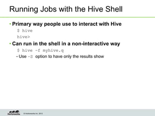 © Hortonworks Inc. 2013
Running Jobs with the Hive Shell
• Primary way people use to interact with Hive
$ hive
hive>
• Can run in the shell in a non-interactive way
$ hive –f myhive.q
– Use –S option to have only the results show
 