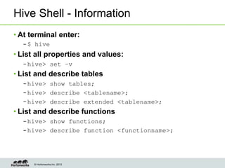 © Hortonworks Inc. 2013
Hive Shell - Information
• At terminal enter:
– $ hive
• List all properties and values:
– hive> set –v
• List and describe tables
– hive> show tables;
– hive> describe <tablename>;
– hive> describe extended <tablename>;
• List and describe functions
– hive> show functions;
– hive> describe function <functionname>;
 
