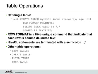 © Hortonworks Inc. 2013
Table Operations
• Defining a table:
hive> CREATE TABLE mytable (name chararray, age int)
ROW FORMAT DELIMITED
FIELDS TERMINATED BY ','
STORED AS TEXTFILE;
• ROW FORMAT is a Hive-unique command that indicate that
each row is comma delimited text
• HiveQL statements are terminated with a semicolon ';'
• Other table operations:
– SHOW TABLES
– CREATE TABLE
– ALTER TABLE
– DROP TABLE
 