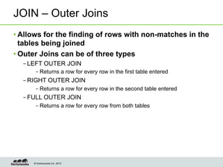 © Hortonworks Inc. 2013
JOIN – Outer Joins
• Allows for the finding of rows with non-matches in the
tables being joined
• Outer Joins can be of three types
– LEFT OUTER JOIN
– Returns a row for every row in the first table entered
– RIGHT OUTER JOIN
– Returns a row for every row in the second table entered
– FULL OUTER JOIN
– Returns a row for every row from both tables
 