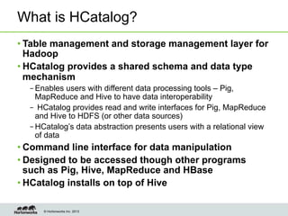 © Hortonworks Inc. 2013
What is HCatalog?
• Table management and storage management layer for
Hadoop
• HCatalog provides a shared schema and data type
mechanism
– Enables users with different data processing tools – Pig,
MapReduce and Hive to have data interoperability
–  HCatalog provides read and write interfaces for Pig, MapReduce
and Hive to HDFS (or other data sources)
– HCatalog’s data abstraction presents users with a relational view
of data
• Command line interface for data manipulation
• Designed to be accessed though other programs
such as Pig, Hive, MapReduce and HBase
• HCatalog installs on top of Hive
 