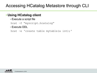 © Hortonworks Inc. 2013
Accessing HCatalog Metastore through CLI
• Using HCatalog client
– Execute a script file
hcat –f “myscript.hcatalog”
– Execute DDL
hcat –e 'create table mytable(a int);'
 