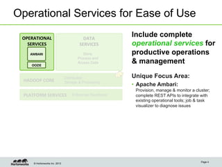 © Hortonworks Inc. 2013
Operational Services for Ease of Use
Page 4
OPERATIONAL	
  
SERVICES	
  
DATA	
  
SERVICES	
  
Store,
Process and
Access Data
HADOOP	
  CORE	
  
Distributed
Storage & Processing
PLATFORM	
  SERVICES	
   Enterprise Readiness
OOZIE	
  
AMBARI	
  
Include complete
operational services for
productive operations
& management
Unique Focus Area:
•  Apache Ambari:
Provision, manage & monitor a cluster;
complete REST APIs to integrate with
existing operational tools; job & task
visualizer to diagnose issues
 