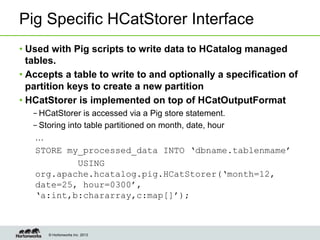 © Hortonworks Inc. 2013
Pig Specific HCatStorer Interface
• Used with Pig scripts to write data to HCatalog managed
tables.
• Accepts a table to write to and optionally a specification of
partition keys to create a new partition
• HCatStorer is implemented on top of HCatOutputFormat
– HCatStorer is accessed via a Pig store statement.
– Storing into table partitioned on month, date, hour
…
STORE my_processed_data INTO ‘dbname.tablenmame’
USING
org.apache.hcatalog.pig.HCatStorer(‘month=12,
date=25, hour=0300’,
‘a:int,b:chararray,c:map[]’);
 