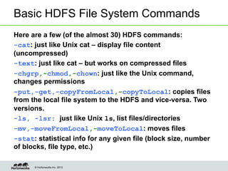 © Hortonworks Inc. 2013
Basic HDFS File System Commands
Here are a few (of the almost 30) HDFS commands:
-cat: just like Unix cat – display file content
(uncompressed)
-text: just like cat – but works on compressed files
-chgrp,-chmod,-chown: just like the Unix command,
changes permissions
-put,-get,-copyFromLocal,-copyToLocal: copies files
from the local file system to the HDFS and vice-versa. Two
versions.
-ls, -lsr: just like Unix ls, list files/directories
-mv,-moveFromLocal,-moveToLocal: moves files
-stat: statistical info for any given file (block size, number
of blocks, file type, etc.)
 