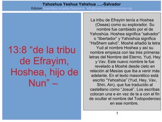 1
13:8 “de la tribu
de Efrayim,
Hoshea, hijo de
Nun” –
La tribu de Efrayim tenía a Hoshea
(Oseas) como su explorador. Su
nombre fue cambiado por el de
Yahoshúa. Hoshea significa “salvador”
o “libertador” y Yahoshúa significa
“HaShem salvó”. Moshé añadió la letra
Yud al nombre Hoshea y así su
nombre empieza con las tres primeras
letras del Nombre del Eterno, Yud, Hey
y Vav. Este nuevo nombre le fue
revelado a Moshé desde cielo en
relación al Mesías que iba a venir más
adelante. En el texto masorético está
escrito “Yehoshúa” (Yud, Hey, Vav,
Shin, Ain), que fue traducido al
castellano como “Josué”. Los escribas
colocan una e en vez de la a con el fin
de ocultar el nombre del Todopoderoso
en ese nombre.
Yahoshua Yeshua Yahshua ….-Salvador
Edicion:Asamblea Israelita Nazarena: info@regresandoalasraices.org
 