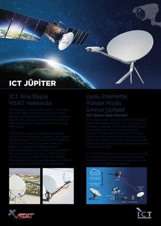 Abonenin
VSAT
anteni
Uydu ModemiRouter
Abonenin evi
veya
ofis ağı
Servis sağlayıcının
uydu merkezi
Yüksek kapasite
internet bağlantısı
Uydu
İNTERNET
ICT JÜPİTER
ICT Ana Bayisi
VSAT Hakkında
Türkiye Ka Bant uydu çözümlerinde ICT’nin ana bayisi
olan VSAT, 1988 yılında faaliyetlerine uydu merkezi
sistemleri sektöründe “Best Tuning” ünvanı ile başlamış
olup son teknolojiyi içeren ürünlerini kaliteli işçilik ve
etkin servis anlayışı çerçevesinde sunarak iş hayatına
adım atmıştır.
Firma 2008 yılında uydu haberleşme sektöründe
deneyimli ve teknik donanımı yüksek 20 saha kurulum
ekibi ve alt bayileri ile VSAT UYDU HABERLEŞME San.
ve Tic. Ltd. Şti. firmasını da kurarak hizmet alanını
genişletmiş; Türkiye’nin her köşesine yılların
kazandırdığı tecrübesini hizmet kalitesine yansıtarak
servis vermeye başlamıştır. Ayrıca VSAT, ICT çatısı
altında, iki yüzün üstündeki Türkiye Araç Muayene
İstasyonlarının tamamına yetkin saha ekipleri ile Ka bant
kurulum ve teknik destek hizmetini sağlamaktadır.
ICT Ka Bant Jüpiter Uydu İnternet; Multi-Spot Beam
teknolojisine dayanmakta olup, bu sistem geniş bant
hizmetler sunabilmek için tasarlanmıştır. Bu sayede
küçük anten (74cm, 98cm) seçenekleri ve güç
ihtiyaçları (1W, 2W) ile terminal fiyatlarında düşüş
sağlanmıştır. Ayrıca aynı frekansın her spotta tekrar
kullanılması ile verimin artırılması ve yüksek kapasite
sağlanması sonucu servis fiyatlarında da ciddi oranda
indirim elde edilmiştir.
ICT Jüpiter, Ka Bant servisler ile hem bireysel hem de
kurumsal kullanıcılara çok uygun fiyatlar ile yüksek
Download hızlarının yanında sınırsız ve yüksek hızda
Upload hizmeti sağlamaya başlamıştır.
Uydu İnternette
Yüksek Hızda
Sınırsız Upload
ICT Jüpiter Uydu İnternet
 