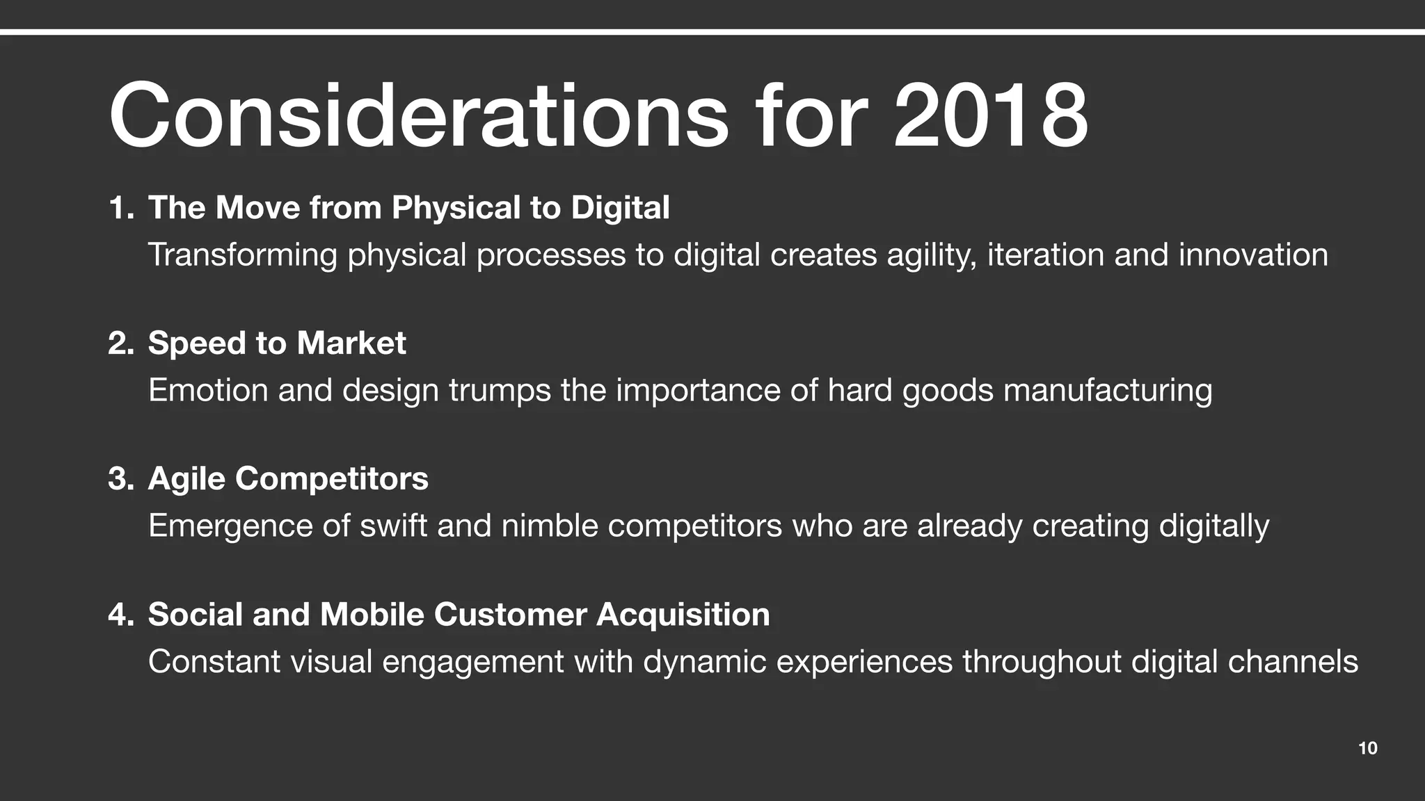 10
Considerations for 2018
1. The Move from Physical to Digital
Transforming physical processes to digital creates agility, iteration and innovation
2. Speed to Market
Emotion and design trumps the importance of hard goods manufacturing
3. Agile Competitors
Emergence of swift and nimble competitors who are already creating digitally
4. Social and Mobile Customer Acquisition
Constant visual engagement with dynamic experiences throughout digital channels
 