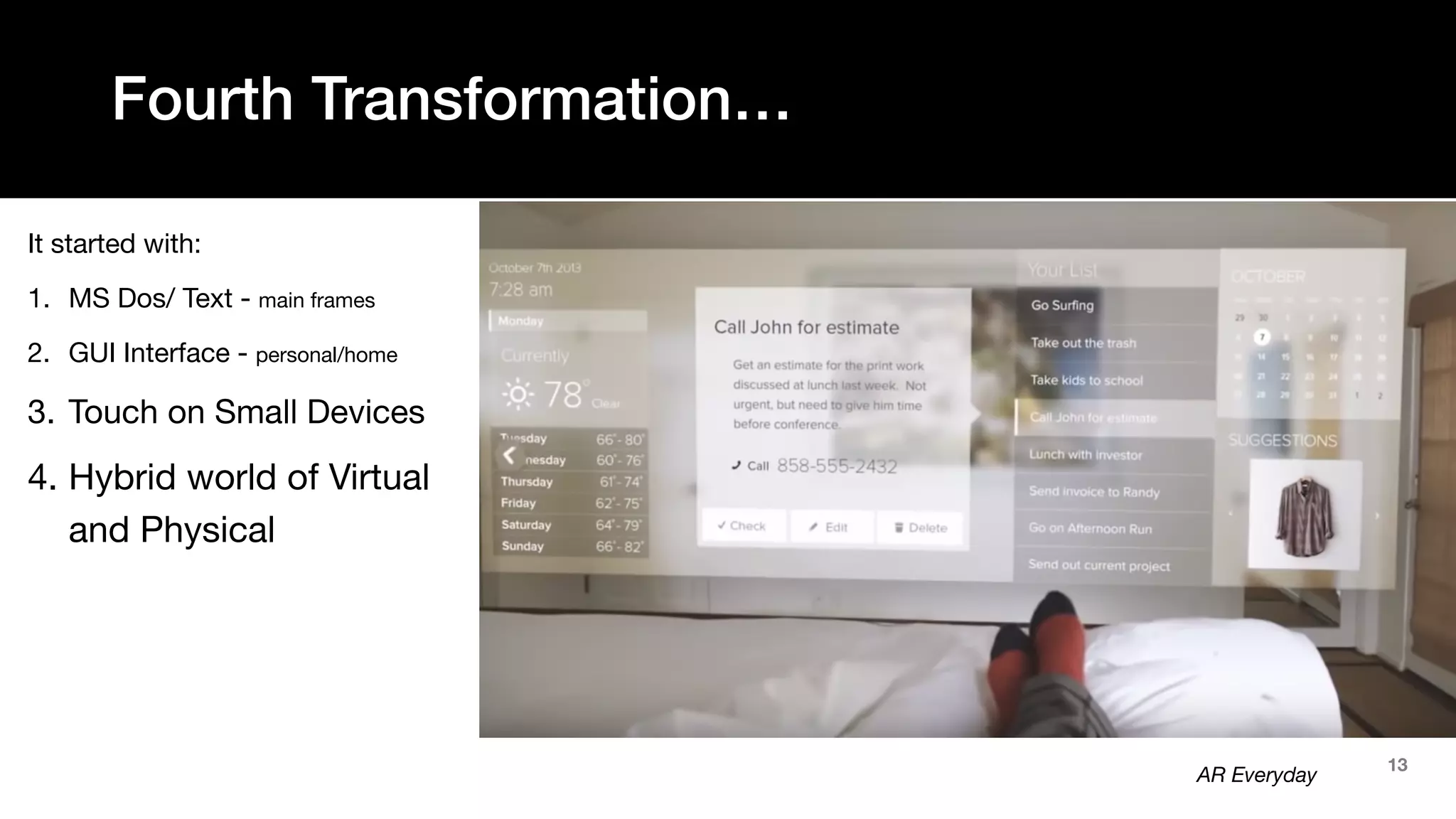 13
It started with:
1. MS Dos/ Text - main frames
2. GUI Interface - personal/home
3. Touch on Small Devices
4. Hybrid world of Virtual
and Physical
Fourth Transformation…
AR Everyday
 