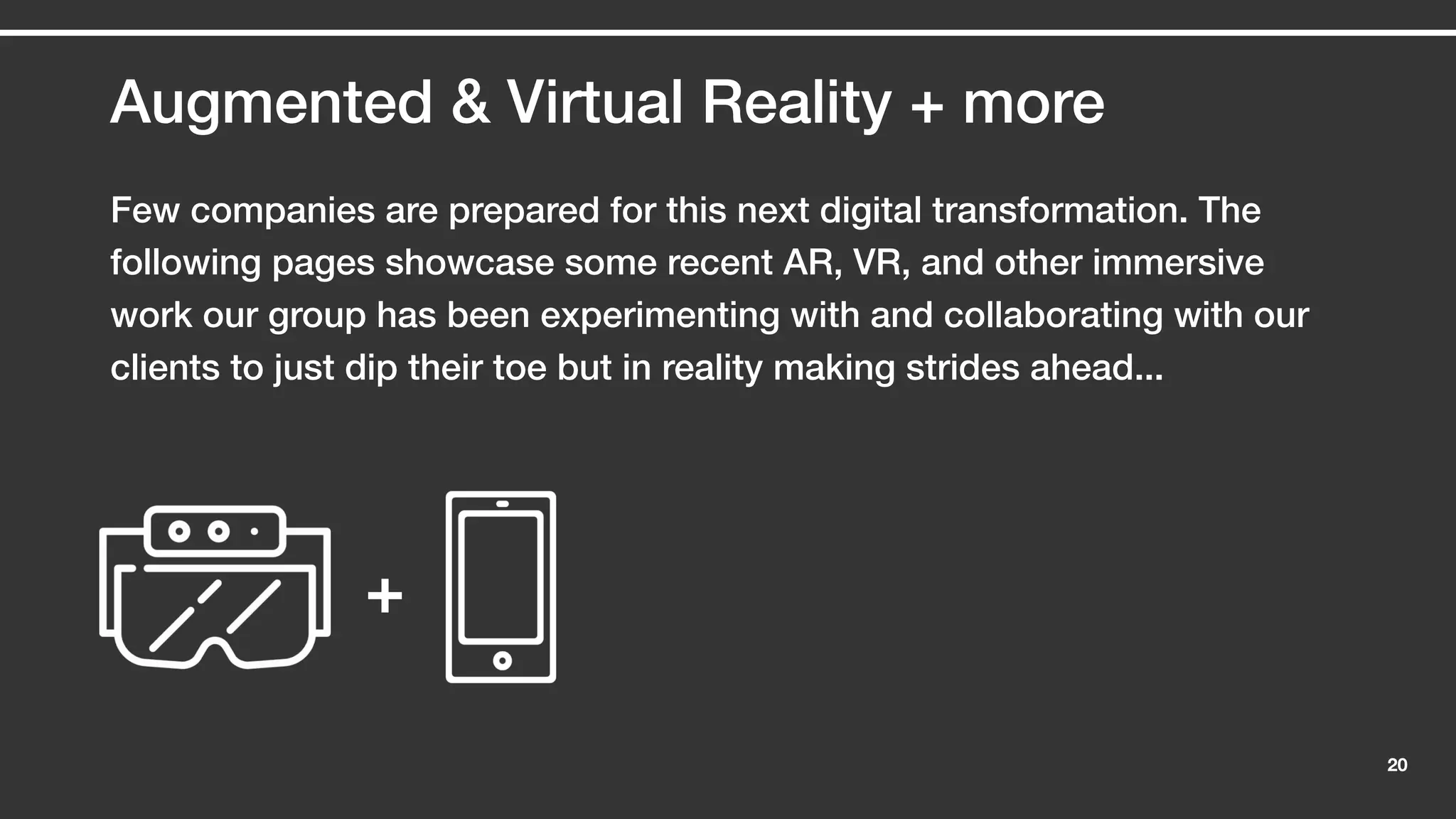 20
Augmented & Virtual Reality + more
Few companies are prepared for this next digital transformation. The
following pages showcase some recent AR, VR, and other immersive
work our group has been experimenting with and collaborating with our
clients to just dip their toe but in reality making strides ahead...
+
 