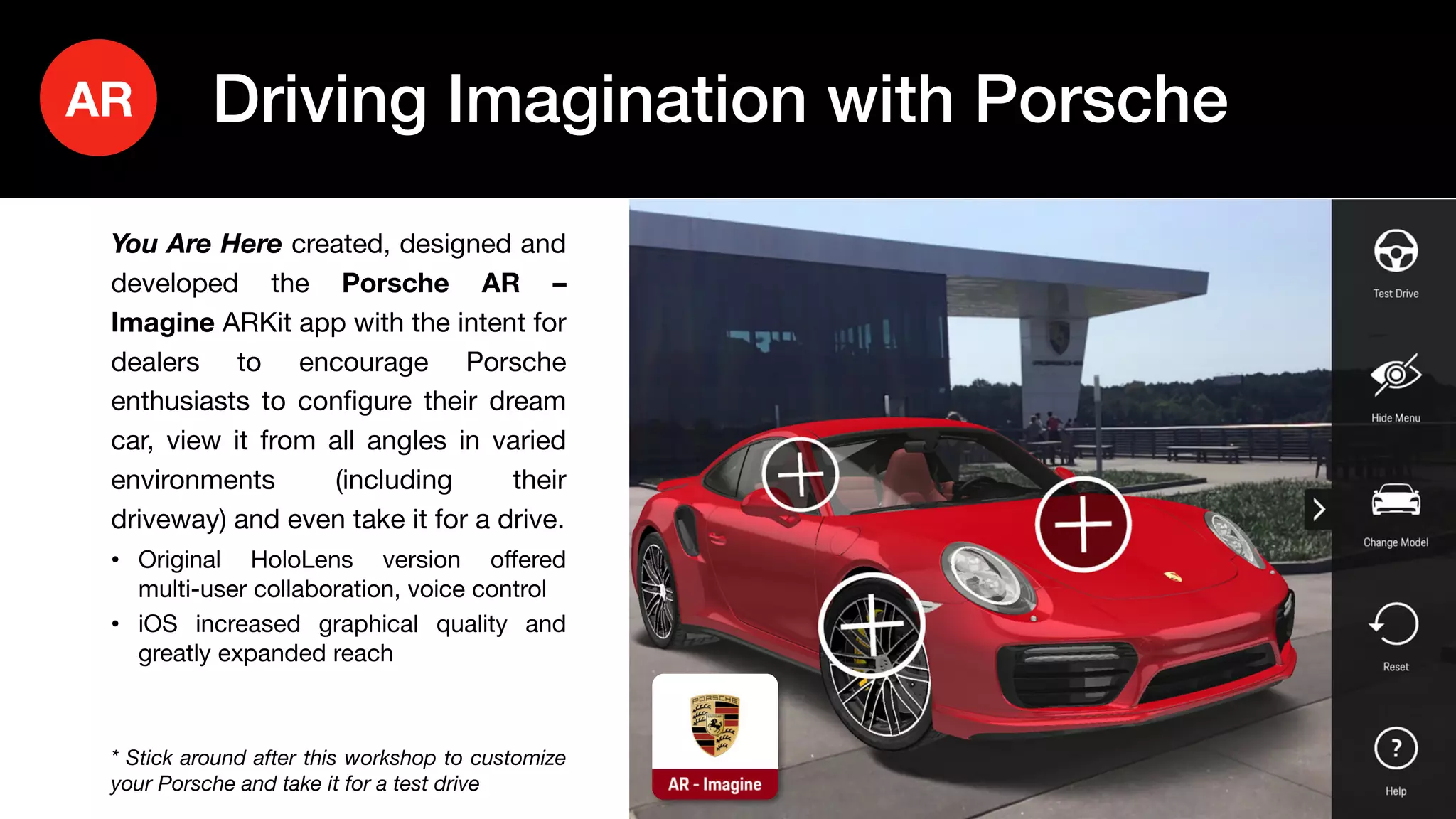 21
You Are Here created, designed and
developed the Porsche AR –
Imagine ARKit app with the intent for
dealers to encourage Porsche
enthusiasts to configure their dream
car, view it from all angles in varied
environments (including their
driveway) and even take it for a drive.
• Original HoloLens version offered
multi-user collaboration, voice control
• iOS increased graphical quality and
greatly expanded reach
* Stick around after this workshop to customize
your Porsche and take it for a test drive
Driving Imagination with PorscheAR
 