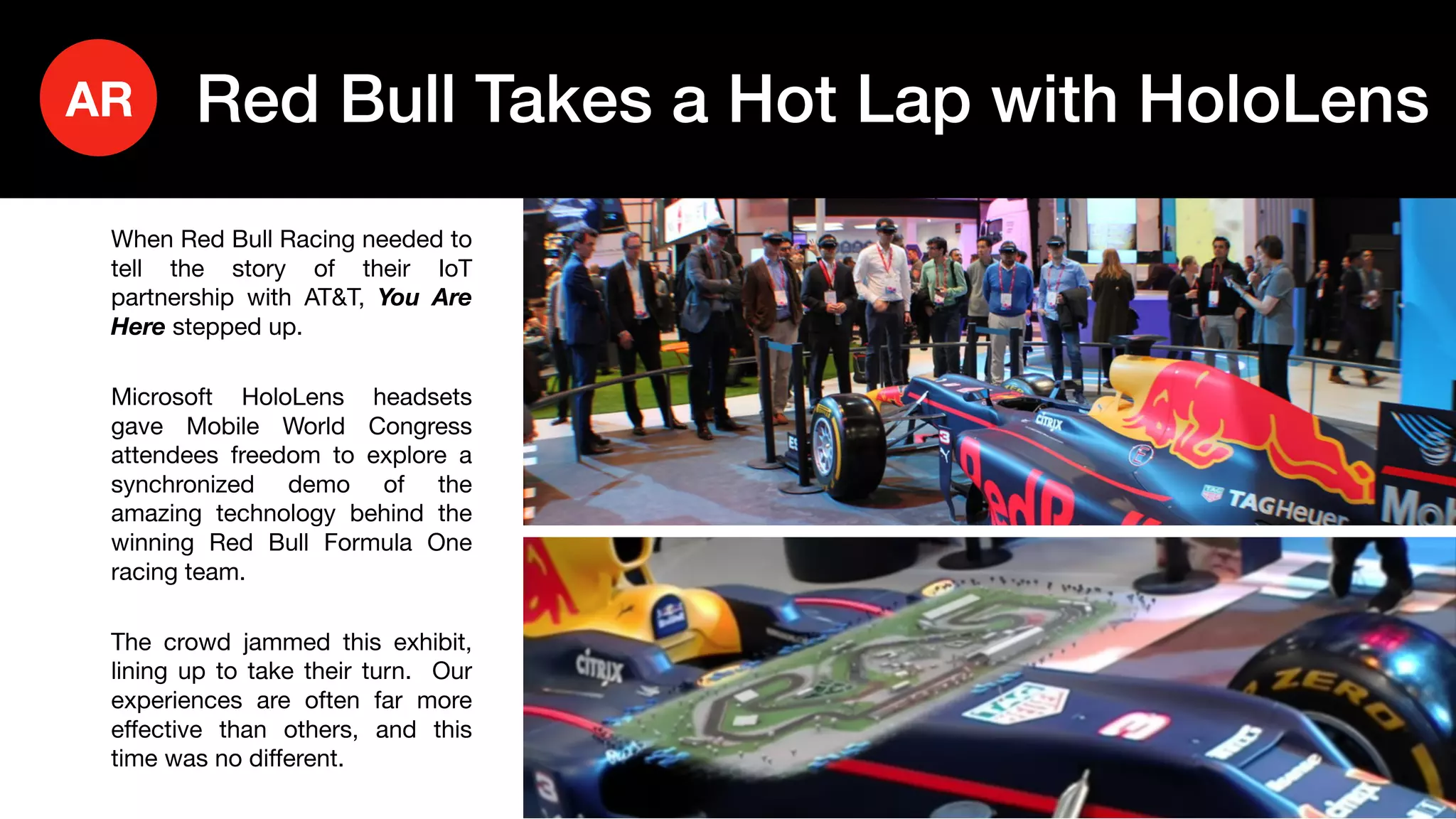 22
When Red Bull Racing needed to
tell the story of their IoT
partnership with AT&T, You Are
Here stepped up.
Microsoft HoloLens headsets
gave Mobile World Congress
attendees freedom to explore a
synchronized demo of the
amazing technology behind the
winning Red Bull Formula One
racing team.
The crowd jammed this exhibit,
lining up to take their turn. Our
experiences are often far more
effective than others, and this
time was no different.
Red Bull Takes a Hot Lap with HoloLensAR
 