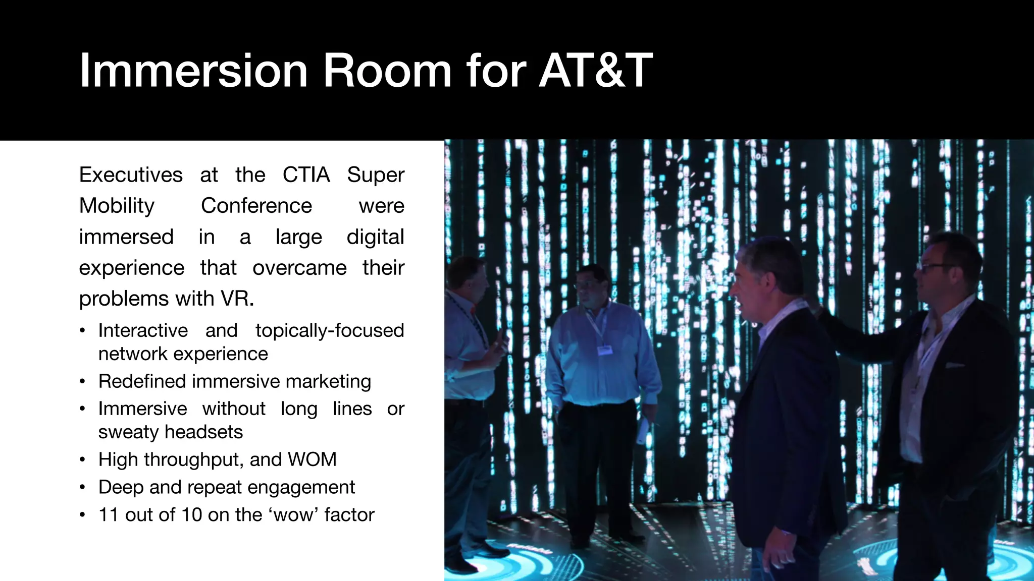 23
Executives at the CTIA Super
Mobility Conference were
immersed in a large digital
experience that overcame their
problems with VR.
• Interactive and topically-focused
network experience
• Redefined immersive marketing
• Immersive without long lines or
sweaty headsets
• High throughput, and WOM
• Deep and repeat engagement
• 11 out of 10 on the ‘wow’ factor
Immersion Room for AT&T
 