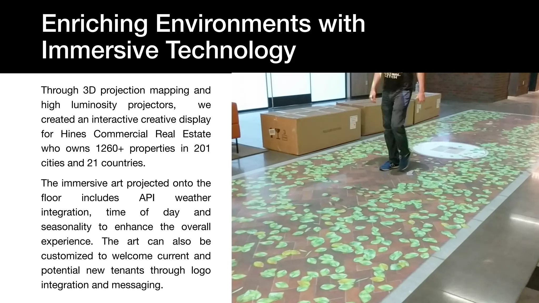 24
Through 3D projection mapping and
high luminosity projectors, we
created an interactive creative display
for Hines Commercial Real Estate
who owns 1260+ properties in 201
cities and 21 countries.
The immersive art projected onto the
floor includes API weather
integration, time of day and
seasonality to enhance the overall
experience. The art can also be
customized to welcome current and
potential new tenants through logo
integration and messaging.
Enriching Environments with
Immersive Technology
 