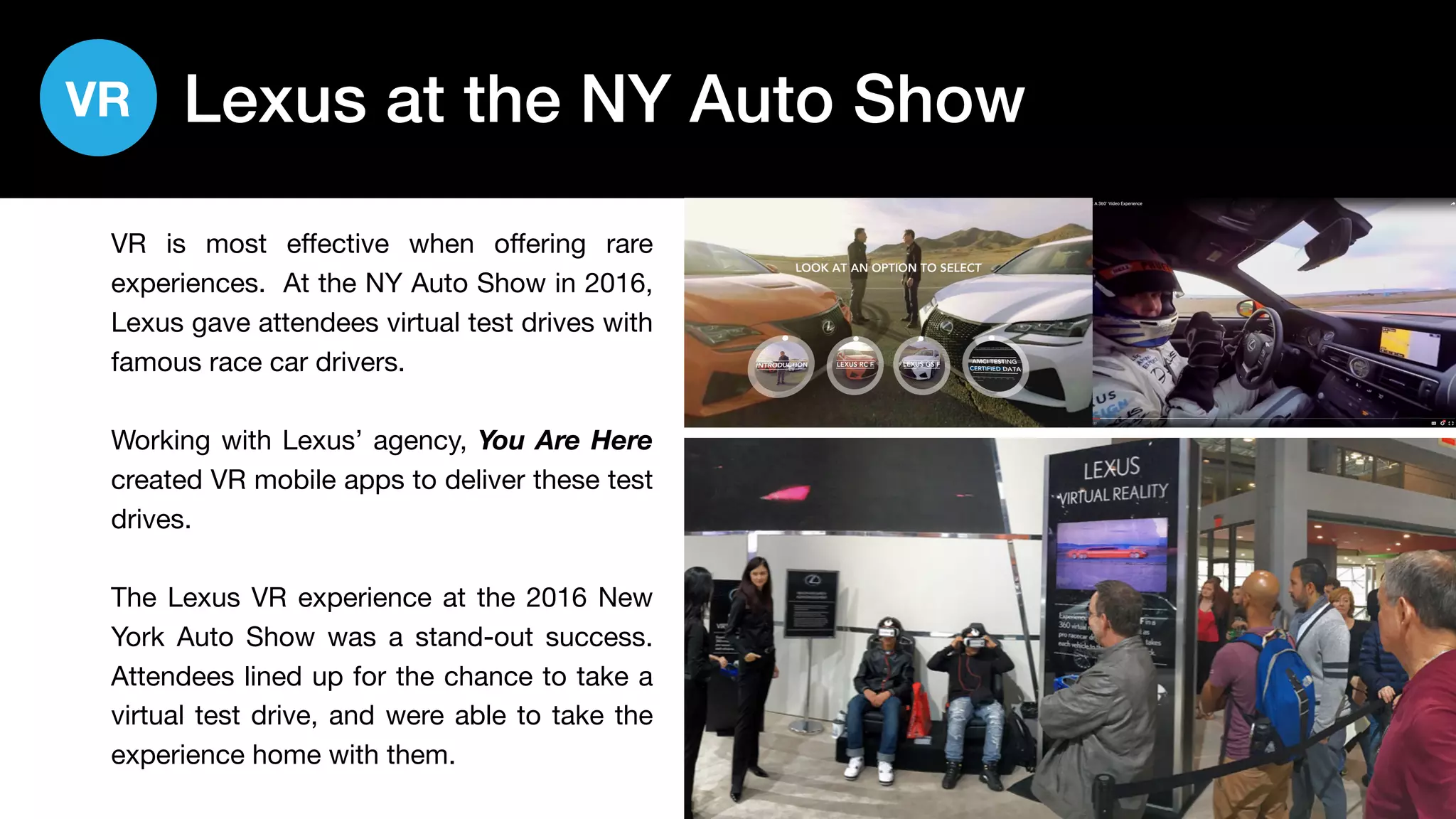 25
Lexus at the NY Auto Show
VR is most effective when offering rare
experiences. At the NY Auto Show in 2016,
Lexus gave attendees virtual test drives with
famous race car drivers.
Working with Lexus’ agency, You Are Here
created VR mobile apps to deliver these test
drives.
The Lexus VR experience at the 2016 New
York Auto Show was a stand-out success.
Attendees lined up for the chance to take a
virtual test drive, and were able to take the
experience home with them.
VR
 