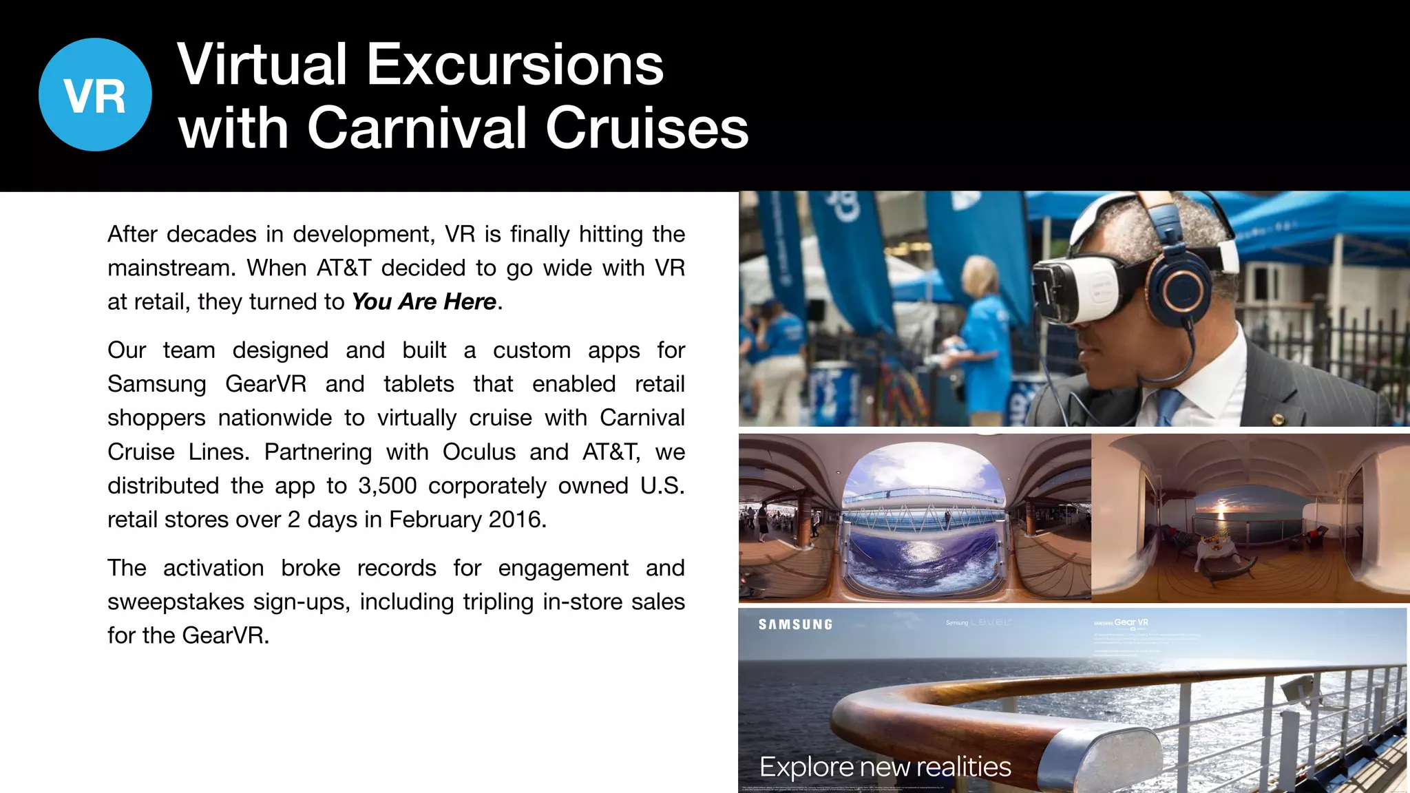 26
Virtual Excursions
with Carnival Cruises
After decades in development, VR is finally hitting the
mainstream. When AT&T decided to go wide with VR
at retail, they turned to You Are Here.
Our team designed and built a custom apps for
Samsung GearVR and tablets that enabled retail
shoppers nationwide to virtually cruise with Carnival
Cruise Lines. Partnering with Oculus and AT&T, we
distributed the app to 3,500 corporately owned U.S.
retail stores over 2 days in February 2016.
The activation broke records for engagement and
sweepstakes sign-ups, including tripling in-store sales
for the GearVR.
PRO TM T 0116 5358 E
Explorenewrealities*Will require phone software update. © 2016 Samsung Electronics America, Inc. Samsung, Samsung Galaxy, Samsung Galaxy View, Galaxy S, Galaxy Note, Galaxy S6 active, Galaxy Tab and Gear S are all trademarks of Samsung Electronics Co., Ltd. 
© 2016 AT&T Intellectual Property. All rights reserved. AT&T and the Globe logo are registered trademarks of AT&T Intellectual Property. All other marks are the property of their respective owners.
Allaboardthevesseltovirtualreality.AttachyourphonetotheSamsung
GearTM VRandstartrelaxingonvirtualvacations,exploringnewworlds
andevenwatchingmoviesonatheater-sizedscale.
CompatiblewithSamsungGalaxyS6,GalaxyS6edge,
GalaxyS6edge+* andGalaxyNote5.*
VR
 