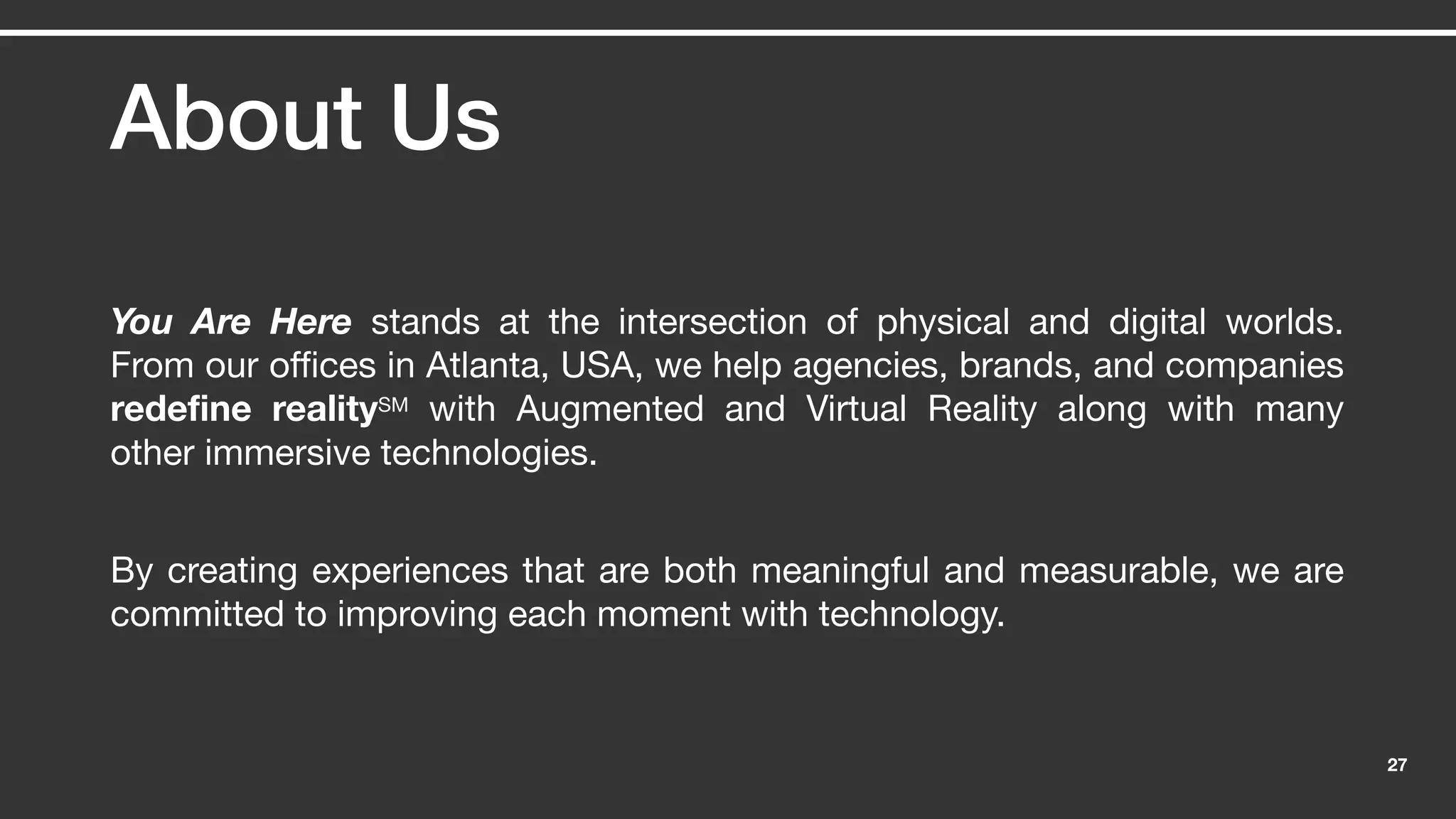 27
About Us
You Are Here stands at the intersection of physical and digital worlds.
From our offices in Atlanta, USA, we help agencies, brands, and companies
redefine realitySM with Augmented and Virtual Reality along with many
other immersive technologies.
By creating experiences that are both meaningful and measurable, we are
committed to improving each moment with technology.
 