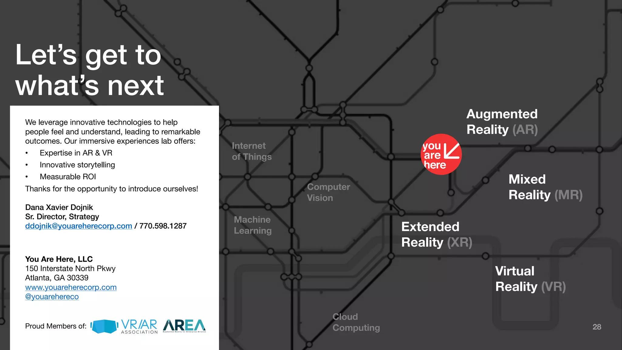 28
Augmented
Reality (AR)
Mixed
Reality (MR)
Extended
Reality (XR)
Virtual
Reality (VR)
Cloud
Computing
Computer
Vision
Machine
Learning
Internet
of Things
Let’s get to
what’s next
We leverage innovative technologies to help
people feel and understand, leading to remarkable
outcomes. Our immersive experiences lab offers:
• Expertise in AR & VR
• Innovative storytelling
• Measurable ROI
Thanks for the opportunity to introduce ourselves!
Dana Xavier Dojnik
Sr. Director, Strategy
ddojnik@youareherecorp.com / 770.598.1287
You Are Here, LLC
150 Interstate North Pkwy
Atlanta, GA 30339
www.youareherecorp.com
@youarehereco
Proud Members of:
 