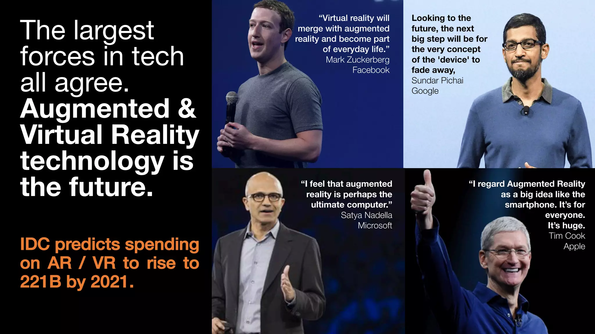 3
“Virtual reality will
merge with augmented
reality and become part
of everyday life.”
Mark Zuckerberg
Facebook
“I feel that augmented
reality is perhaps the
ultimate computer.”
Satya Nadella
Microsoft
“I regard Augmented Reality
as a big idea like the
smartphone. It’s for
everyone.
It’s huge.
Tim Cook
Apple
Looking to the
future, the next
big step will be for
the very concept
of the 'device' to
fade away,
Sundar Pichai
Google
The largest
forces in tech
all agree.
Augmented &
Virtual Reality
technology is
the future.
IDC predicts spending
on AR / VR to rise to
221B by 2021.
 