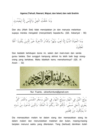 Agama (Yahudi, Nasrani, Majusi, dan Islam) dan nabi ibrahim
.
Dan aku (Allah Swt) tidak menciptakan jin dan manusia melainkan
supaya mereka mengabdi (menyembah) kepada-Ku. (QS. Adzariyat : 56)
Dan tiadalah kehidupan dunia ini, selain dari main-main dan senda
gurau belaka. Dan sungguh kampung akhirat itu lebih baik bagi orang-
orang yang bertakwa. Maka tidakkah kamu memahaminya? (QS. Al
Anam : 32)
Nur Fuanto, ukiranfurniture@gmail.com
Dia memasukkan malam ke dalam siang dan memasukkan siang ke
dalam malam dan menundukkan matahari dan bulan, masing-masing
berjalan menurut waktu yang ditentukan. Yang (berbuat) demikian itulah
 