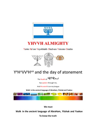 YHVVH ALMIGHTY
Yarim Ha’am Veyokhiakh Shedvaro Vetorato Omdim
YaHuVVsHua and the day of atonement
The Ruakh of
has spoken through me,
And His word is on my tongue
Walk in the ancient language of AbraHam, Yitzhak and Yaakov
We must
Walk in the ancient language of AbraHam, Yitzhak and Yaakov
To know the truth
 