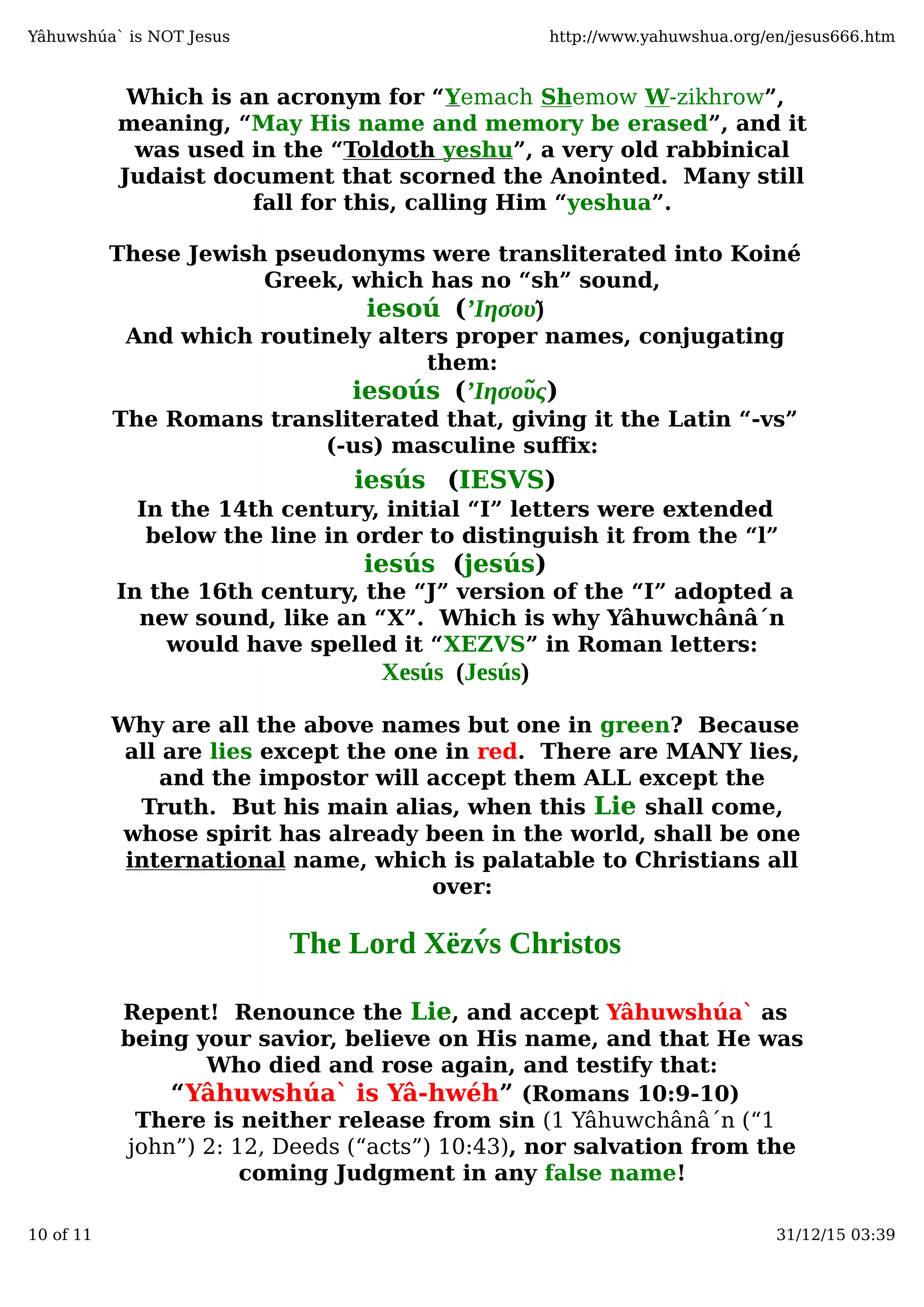 Which is an acronym for “Yemach Shemow W-zikhrow”,
meaning, “May His name and memory be erased”, and it
was used in the “Toldoth yeshu”, a very old rabbinical
Judaist document that scorned the Anointed. Many still
fall for this, calling Him “yeshua”.
These Jewish pseudonyms were transliterated into Koiné
Greek, which has no “sh” sound,
iesoú (’Ιησου)̃
And which routinely alters proper names, conjugating
them:
iesoús (’Ιησου̃ς)
The Romans transliterated that, giving it the Latin “-vs”
(-us) masculine suﬀix:
iesús (IESVS)
In the 14th century, initial “I” letters were extended
below the line in order to distinguish it from the “l”
iesús (jesús)
In the 16th century, the “J” version of the “I” adopted a
new sound, like an “X”. Which is why Yâhuwchânâ´n
would have spelled it “XEZVS” in Roman letters:
Xesús (Jesús)
Why are all the above names but one in green? Because
all are lies except the one in red. There are MANY lies,
and the impostor will accept them ALL except the
Truth. But his main alias, when this Lie shall come,
whose spirit has already been in the world, shall be one
international name, which is palatable to Christians all
over:
The Lord Xëzv́s Christos
Repent! Renounce the Lie, and accept Yâhuwshúa` as
being your savior, believe on His name, and that He was
Who died and rose again, and testify that:
“Yâhuwshúa` is Yâ-hwéh” (Romans 10:9-10)
There is neither release from sin (1 Yâhuwchânâ´n (“1
john”) 2: 12, Deeds (“acts”) 10:43), nor salvation from the
coming Judgment in any false name!
Yâhuwshúa` is NOT Jesus http://www.yahuwshua.org/en/jesus666.htm
10 of 11 31/12/15 03:39
 