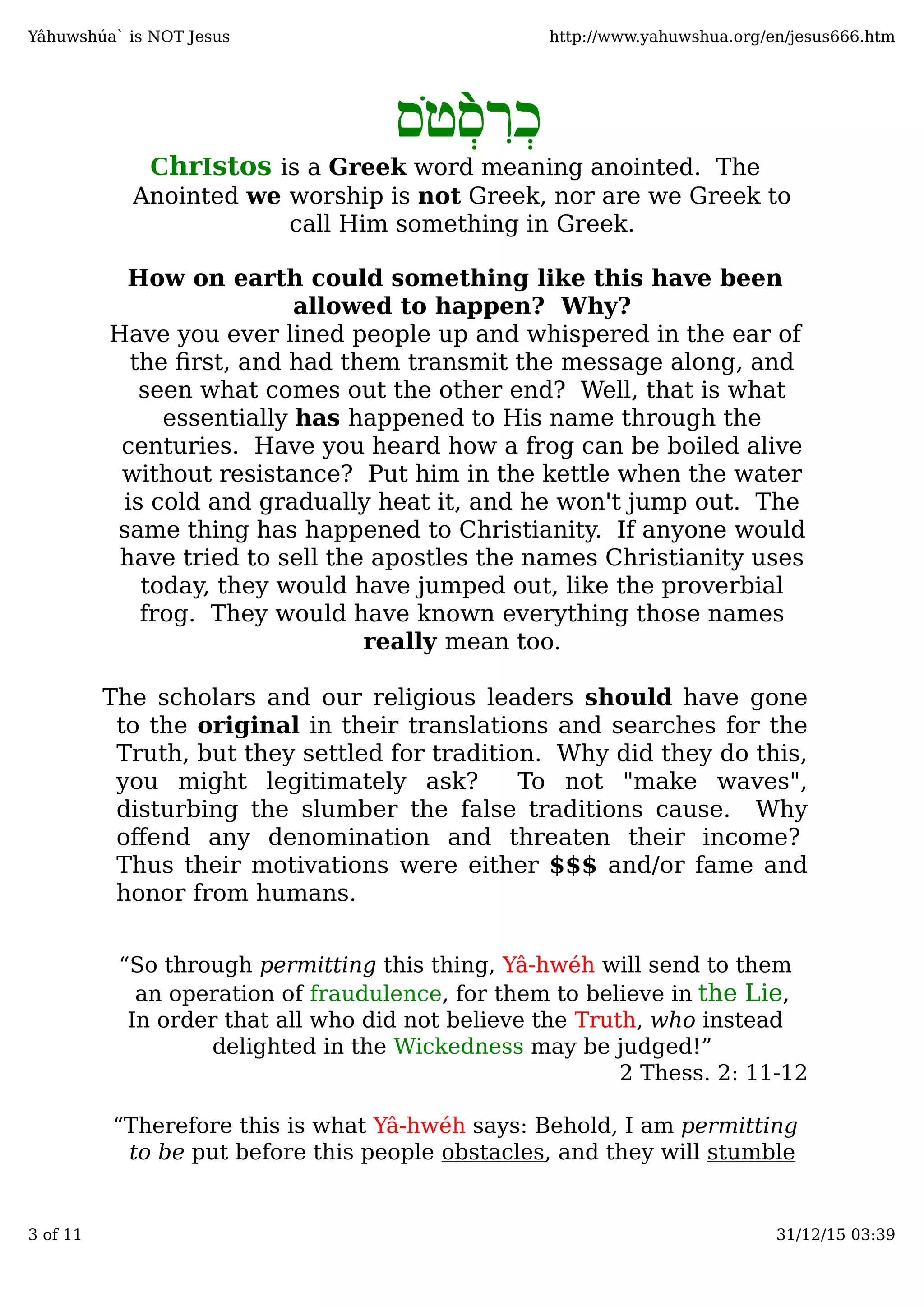 ִ‫ְר‬‫כ‬̀‫ֹס‬‫ט‬ְ‫ס‬
ChrIstos is a Greek word meaning anointed. The
Anointed we worship is not Greek, nor are we Greek to
call Him something in Greek.
How on earth could something like this have been
allowed to happen? Why?
Have you ever lined people up and whispered in the ear of
the ﬁrst, and had them transmit the message along, and
seen what comes out the other end? Well, that is what
essentially has happened to His name through the
centuries. Have you heard how a frog can be boiled alive
without resistance? Put him in the kettle when the water
is cold and gradually heat it, and he won't jump out. The
same thing has happened to Christianity. If anyone would
have tried to sell the apostles the names Christianity uses
today, they would have jumped out, like the proverbial
frog. They would have known everything those names
really mean too.
The scholars and our religious leaders should have gone
to the original in their translations and searches for the
Truth, but they settled for tradition. Why did they do this,
you might legitimately ask? To not "make waves",
disturbing the slumber the false traditions cause. Why
oﬀend any denomination and threaten their income?
Thus their motivations were either $$$ and/or fame and
honor from humans.
“So through permitting this thing, Yâ-hwéh will send to them
an operation of fraudulence, for them to believe in the Lie,
In order that all who did not believe the Truth, who instead
delighted in the Wickedness may be judged!”
2 Thess. 2: 11-12
“Therefore this is what Yâ-hwéh says: Behold, I am permitting
to be put before this people obstacles, and they will stumble
Yâhuwshúa` is NOT Jesus http://www.yahuwshua.org/en/jesus666.htm
3 of 11 31/12/15 03:39
 
