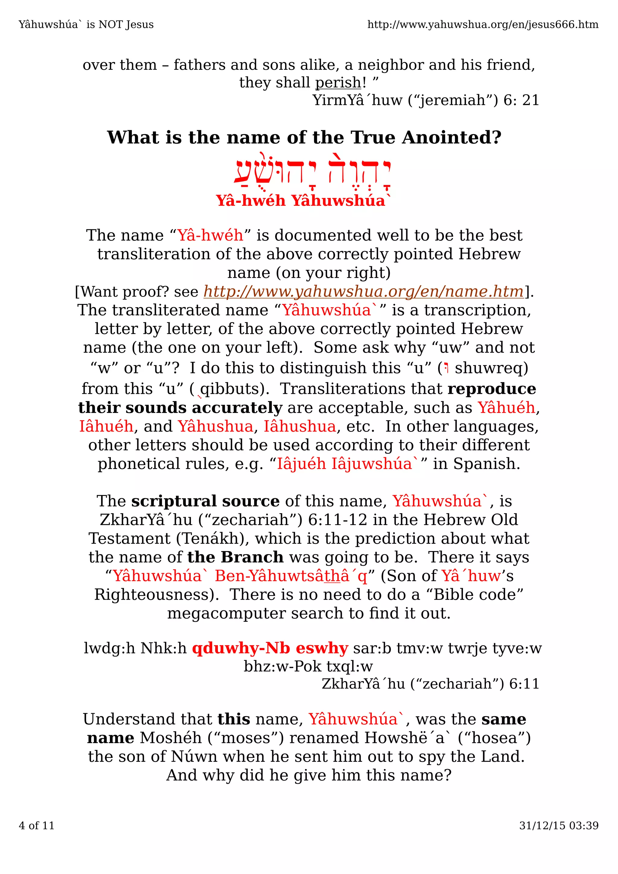 over them – fathers and sons alike, a neighbor and his friend,
they shall perish! ”
YirmYâ´huw (“jeremiah”) 6: 21
What is the name of the True Anointed?
ֶ‫ו‬ְ‫ה‬ָ‫י‬̀‫ה‬ַ‫ע‬ֻ֨‫שׁ‬ּ‫ָהו‬‫י‬
Yâ-hwéh Yâhuwshúa`
The name “Yâ-hwéh” is documented well to be the best
transliteration of the above correctly pointed Hebrew
name (on your right)
[Want proof? see http://www.yahuwshua.org/en/name.htm].
The transliterated name “Yâhuwshúa`” is a transcription,
letter by letter, of the above correctly pointed Hebrew
name (the one on your left). Some ask why “uw” and not
“w” or “u”? I do this to distinguish this “u” (ּ‫ו‬ shuwreq)
from this “u” (ֻ qibbuts). Transliterations that reproduce
their sounds accurately are acceptable, such as Yâhuéh,
Iâhuéh, and Yâhushua, Iâhushua, etc. In other languages,
other letters should be used according to their diﬀerent
phonetical rules, e.g. “Iâjuéh Iâjuwshúa`” in Spanish.
The scriptural source of this name, Yâhuwshúa`, is
ZkharYâ´hu (“zechariah”) 6:11-12 in the Hebrew Old
Testament (Tenákh), which is the prediction about what
the name of the Branch was going to be. There it says
“Yâhuwshúa` Ben-Yâhuwtsâthâ´q” (Son of Yâ´huw’s
Righteousness). There is no need to do a “Bible code”
megacomputer search to ﬁnd it out.
lwdg:h Nhk:h qduwhy-Nb eswhy sar:b tmv:w twrje tyve:w
bhz:w-Pok txql:w
ZkharYâ´hu (“zechariah”) 6:11
Understand that this name, Yâhuwshúa`, was the same
name Moshéh (“moses”) renamed Howshë´a` (“hosea”)
the son of Núwn when he sent him out to spy the Land.
And why did he give him this name?
Yâhuwshúa` is NOT Jesus http://www.yahuwshua.org/en/jesus666.htm
4 of 11 31/12/15 03:39
 