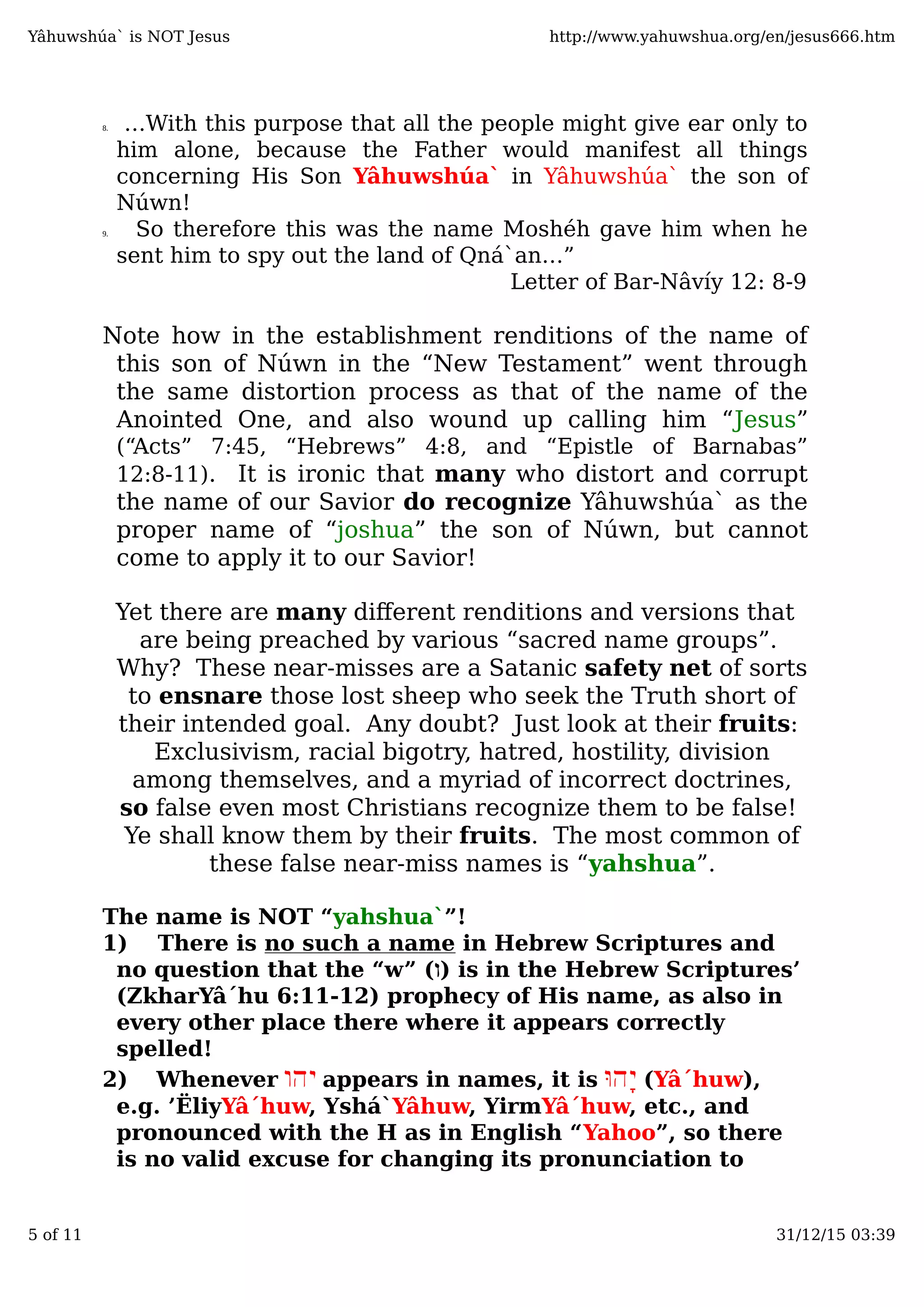 8. …With this purpose that all the people might give ear only to
him alone, because the Father would manifest all things
concerning His Son Yâhuwshúa` in Yâhuwshúa` the son of
Núwn!
9. So therefore this was the name Moshéh gave him when he
sent him to spy out the land of Qná`an…”
Letter of Bar-Nâvíy 12: 8-9
Note how in the establishment renditions of the name of
this son of Núwn in the “New Testament” went through
the same distortion process as that of the name of the
Anointed One, and also wound up calling him “Jesus”
(“Acts” 7:45, “Hebrews” 4:8, and “Epistle of Barnabas”
12:8-11). It is ironic that many who distort and corrupt
the name of our Savior do recognize Yâhuwshúa` as the
proper name of “joshua” the son of Núwn, but cannot
come to apply it to our Savior!
Yet there are many diﬀerent renditions and versions that
are being preached by various “sacred name groups”.
Why? These near-misses are a Satanic safety net of sorts
to ensnare those lost sheep who seek the Truth short of
their intended goal. Any doubt? Just look at their fruits:
Exclusivism, racial bigotry, hatred, hostility, division
among themselves, and a myriad of incorrect doctrines,
so false even most Christians recognize them to be false!
Ye shall know them by their fruits. The most common of
these false near-miss names is “yahshua”.
The name is NOT “yahshua`”!
1) There is no such a name in Hebrew Scriptures and
no question that the “w” (‫)ו‬ is in the Hebrew Scriptures’
(ZkharYâ´hu 6:11-12) prophecy of His name, as also in
every other place there where it appears correctly
spelled!
2) Whenever ‫יהו‬ appears in names, it isּ‫ָהו‬‫י‬ (Yâ´huw),
e.g. ’ËliyYâ´huw, Yshá`Yâhuw, YirmYâ´huw, etc., and
pronounced with the H as in English “Yahoo”, so there
is no valid excuse for changing its pronunciation to
Yâhuwshúa` is NOT Jesus http://www.yahuwshua.org/en/jesus666.htm
5 of 11 31/12/15 03:39
 