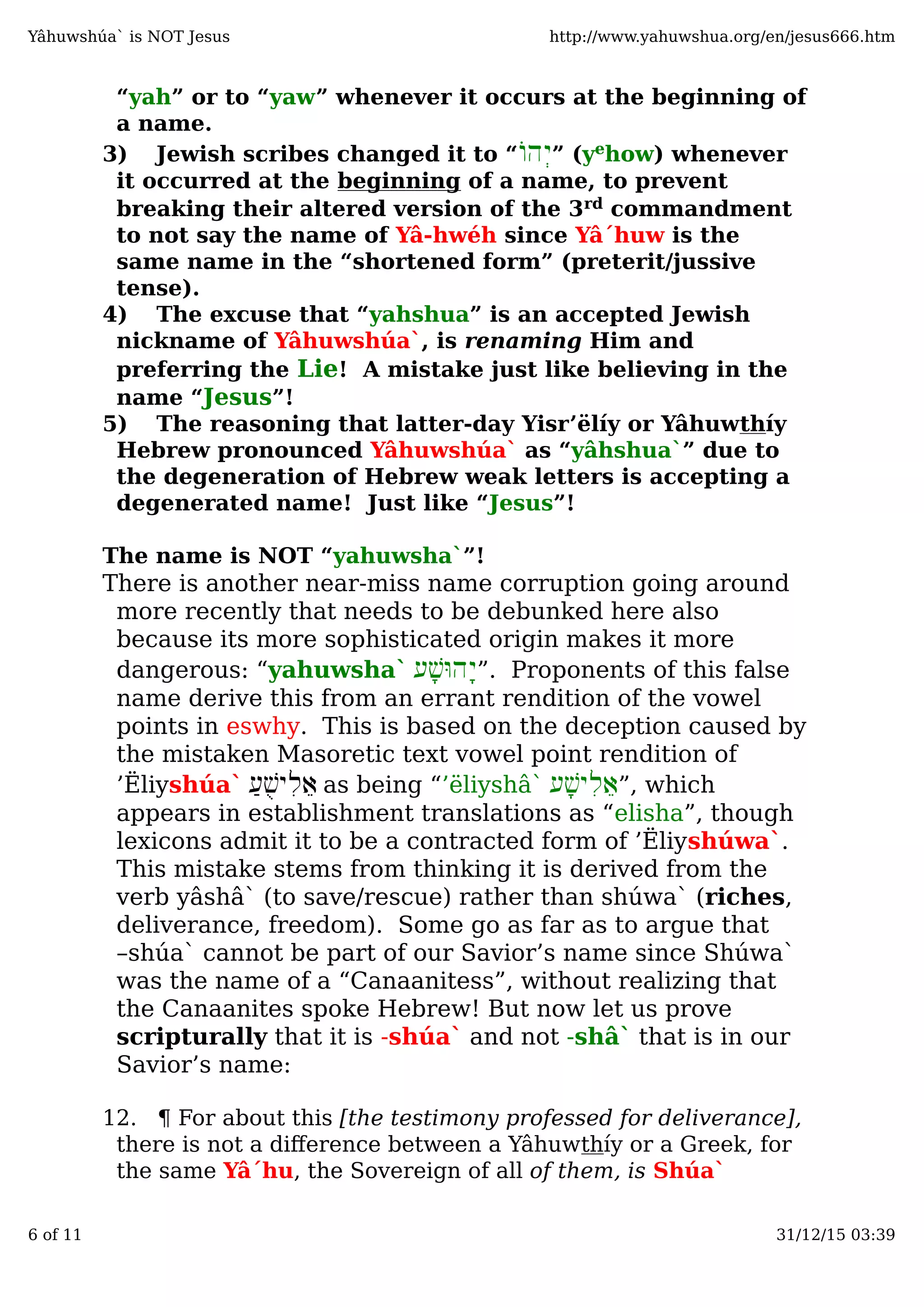 “yah” or to “yaw” whenever it occurs at the beginning of
a name.
3) Jewish scribes changed it to “‫ְהוֹ‬‫י‬” (yehow) whenever
it occurred at the beginning of a name, to prevent
breaking their altered version of the 3rd commandment
to not say the name of Yâ-hwéh since Yâ´huw is the
same name in the “shortened form” (preterit/jussive
tense).
4) The excuse that “yahshua” is an accepted Jewish
nickname of Yâhuwshúa`, is renaming Him and
preferring the Lie! A mistake just like believing in the
name “Jesus”!
5) The reasoning that latter-day Yisr’ëlíy or Yâhuwthíy
Hebrew pronounced Yâhuwshúa` as “yâhshua`” due to
the degeneration of Hebrew weak letters is accepting a
degenerated name! Just like “Jesus”!
The name is NOT “yahuwsha`”!
There is another near-miss name corruption going around
more recently that needs to be debunked here also
because its more sophisticated origin makes it more
dangerous: “yahuwsha` ‫ָע‬‫שׁ‬ּ‫ָהו‬‫י‬”. Proponents of this false
name derive this from an errant rendition of the vowel
points in eswhy. This is based on the deception caused by
the mistaken Masoretic text vowel point rendition of
’Ëliyshúa` ַ‫ע‬ֻ‫שׁ‬‫ִי‬‫ל‬ֵ‫א‬ as being “’ëliyshâ` ‫ָע‬‫שׁ‬‫ִי‬‫ל‬ֵ‫א‬”, which
appears in establishment translations as “elisha”, though
lexicons admit it to be a contracted form of ’Ëliyshúwa`.
This mistake stems from thinking it is derived from the
verb yâshâ` (to save/rescue) rather than shúwa` (riches,
deliverance, freedom). Some go as far as to argue that
–shúa` cannot be part of our Savior’s name since Shúwa`
was the name of a “Canaanitess”, without realizing that
the Canaanites spoke Hebrew! But now let us prove
scripturally that it is -shúa` and not -shâ` that is in our
Savior’s name:
12. ¶ For about this [the testimony professed for deliverance],
there is not a diﬀerence between a Yâhuwthíy or a Greek, for
the same Yâ´hu, the Sovereign of all of them, is Shúa`
Yâhuwshúa` is NOT Jesus http://www.yahuwshua.org/en/jesus666.htm
6 of 11 31/12/15 03:39
 