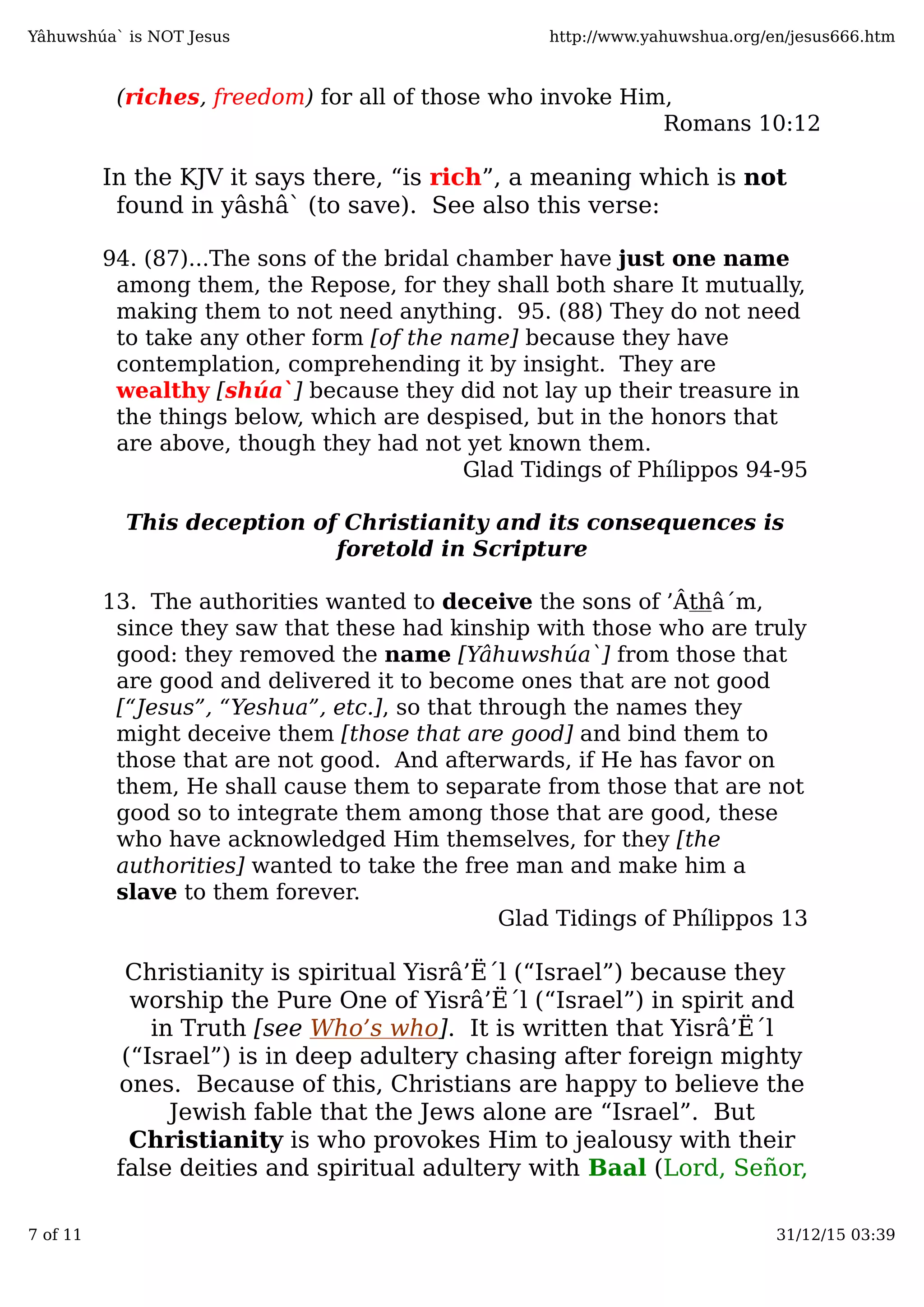 (riches, freedom) for all of those who invoke Him,
Romans 10:12
In the KJV it says there, “is rich”, a meaning which is not
found in yâshâ` (to save). See also this verse:
94. (87)...The sons of the bridal chamber have just one name
among them, the Repose, for they shall both share It mutually,
making them to not need anything. 95. (88) They do not need
to take any other form [of the name] because they have
contemplation, comprehending it by insight. They are
wealthy [shúa`] because they did not lay up their treasure in
the things below, which are despised, but in the honors that
are above, though they had not yet known them.
Glad Tidings of Phílippos 94-95
This deception of Christianity and its consequences is
foretold in Scripture
13. The authorities wanted to deceive the sons of ’Âthâ´m,
since they saw that these had kinship with those who are truly
good: they removed the name [Yâhuwshúa`] from those that
are good and delivered it to become ones that are not good
[“Jesus”, “Yeshua”, etc.], so that through the names they
might deceive them [those that are good] and bind them to
those that are not good. And afterwards, if He has favor on
them, He shall cause them to separate from those that are not
good so to integrate them among those that are good, these
who have acknowledged Him themselves, for they [the
authorities] wanted to take the free man and make him a
slave to them forever.
Glad Tidings of Phílippos 13
Christianity is spiritual Yisrâ’Ë´l (“Israel”) because they
worship the Pure One of Yisrâ’Ë´l (“Israel”) in spirit and
in Truth [see Who’s who]. It is written that Yisrâ’Ë´l
(“Israel”) is in deep adultery chasing after foreign mighty
ones. Because of this, Christians are happy to believe the
Jewish fable that the Jews alone are “Israel”. But
Christianity is who provokes Him to jealousy with their
false deities and spiritual adultery with Baal (Lord, Señor,
Yâhuwshúa` is NOT Jesus http://www.yahuwshua.org/en/jesus666.htm
7 of 11 31/12/15 03:39
 