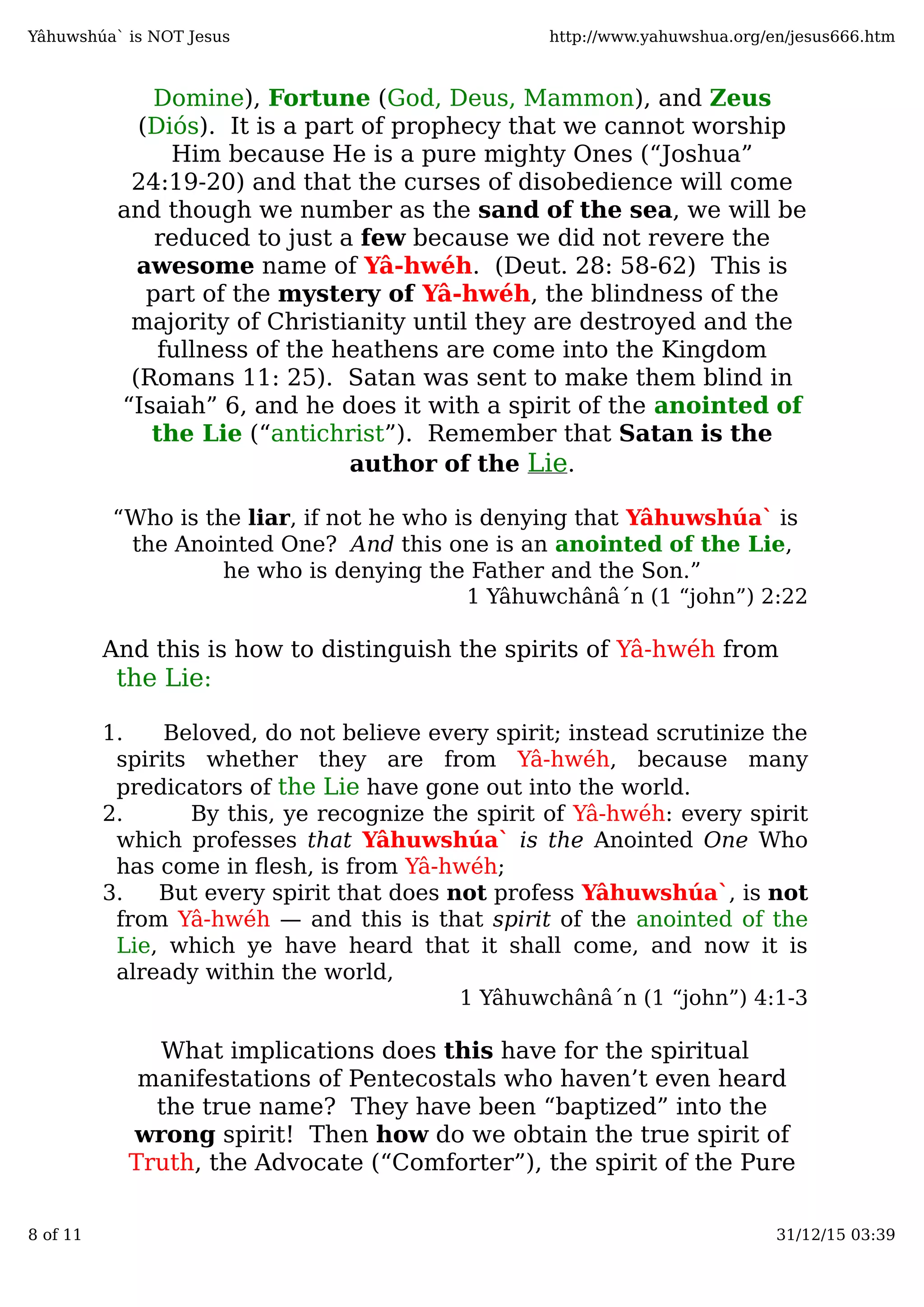 Domine), Fortune (God, Deus, Mammon), and Zeus
(Diós). It is a part of prophecy that we cannot worship
Him because He is a pure mighty Ones (“Joshua”
24:19-20) and that the curses of disobedience will come
and though we number as the sand of the sea, we will be
reduced to just a few because we did not revere the
awesome name of Yâ-hwéh. (Deut. 28: 58-62) This is
part of the mystery of Yâ-hwéh, the blindness of the
majority of Christianity until they are destroyed and the
fullness of the heathens are come into the Kingdom
(Romans 11: 25). Satan was sent to make them blind in
“Isaiah” 6, and he does it with a spirit of the anointed of
the Lie (“antichrist”). Remember that Satan is the
author of the Lie.
1 Yâhuwchânâ´n (1 “john”) 2:22
the Lie
the Lie
1 Yâhuwchânâ´n (1 “john”) 4:1-3
What implications does this have for the spiritual
manifestations of Pentecostals who haven’t even heard
the true name? They have been “baptized” into the
wrong spirit! Then how do we obtain the true spirit of
Truth, the Advocate (“Comforter”), the spirit of the Pure
“Who is the liar, if not he who is denying that Yâhuwshúa` is
the Anointed One? And this one is an anointed of the Lie,
he who is denying the Father and the Son.”
And this is how to distinguish the spirits of Yâ-hwéh from
:
1. Beloved, do not believe every spirit; instead scrutinize the
spirits whether they are from Yâ-hwéh, because many
predicators of have gone out into the world.
2. By this, ye recognize the spirit of Yâ-hwéh: every spirit
which professes that Yâhuwshúa` is the Anointed One Who
has come in ﬂesh, is from Yâ-hwéh;
3. But every spirit that does not profess Yâhuwshúa`, is not
from Yâ-hwéh — and this is that spirit of the anointed of the
Lie, which ye have heard that it shall come, and now it is
already within the world,
Yâhuwshúa` is NOT Jesus http://www.yahuwshua.org/en/jesus666.htm
8 of 11 31/12/15 03:39
 