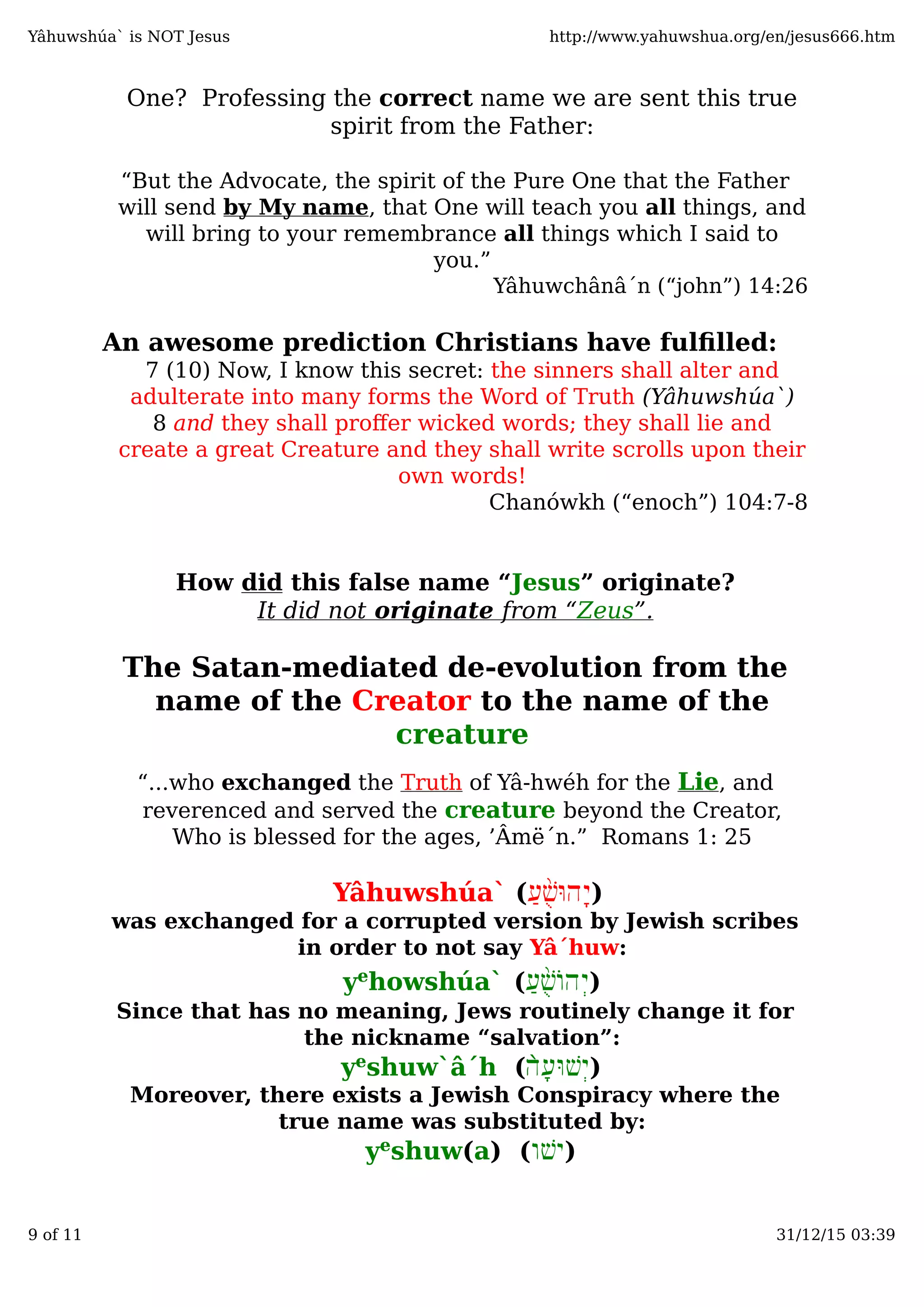 One? Professing the correct name we are sent this true
spirit from the Father:
“But the Advocate, the spirit of the Pure One that the Father
will send by My name, that One will teach you all things, and
will bring to your remembrance all things which I said to
you.”
Yâhuwchânâ´n (“john”) 14:26
An awesome prediction Christians have fulﬁlled:
7 (10) Now, I know this secret: the sinners shall alter and
adulterate into many forms the Word of Truth (Yâhuwshúa`)
8 and they shall proﬀer wicked words; they shall lie and
create a great Creature and they shall write scrolls upon their
own words!
Chanówkh (“enoch”) 104:7-8
How did this false name “Jesus” originate?
It did not originate from “Zeus”.
The Satan-mediated de-evolution from the
name of the Creator to the name of the
creature
“...who exchanged the Truth of Yâ-hwéh for the Lie, and
reverenced and served the creature beyond the Creator,
Who is blessed for the ages, ’Âmë´n.” Romans 1: 25
)ַ‫ע‬ֻ֨‫שׁ‬ּ‫ָהו‬‫י‬Yâhuwshúa` (
was exchanged for a corrupted version by Jewish scribes
in order to not say Yâ´huw:
)ַ‫ע‬ֻ֨‫שׁ‬‫ְהוֹ‬‫י‬yehowshúa` (
Since that has no meaning, Jews routinely change it for
the nickname “salvation”:
)ָ‫ע‬ּ‫ְשׁו‬‫י‬̀‫ה‬yeshuw`â´h (
Moreover, there exists a Jewish Conspiracy where the
true name was substituted by:
)‫ישׁו‬yeshuw(a) (
Yâhuwshúa` is NOT Jesus http://www.yahuwshua.org/en/jesus666.htm
9 of 11 31/12/15 03:39
 