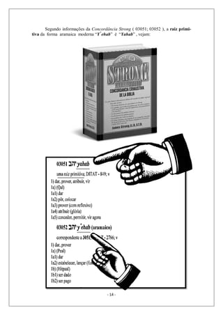 - 14 -
Segundo informações da Concordância Strong ( 03051; 03052 ), a raiz primi-
tiva da forma aramaica moderna “Y^
ehab” é “Yahab” , vejam:
 