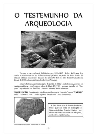 - 15 -
O TESTEMUNHO DA
ARQUEOLOGIA
Durante as escavações de Babilônia entre 1899-1917 , Robert Koldewey des-
cobriu o arquivo real do rei Nabucodonozor próximo ao portal da deusa Ishtar. Lá
estavam tabletes cuneiformes datados dos anos 595-570 aC. Eles foram traduzidos na
década de 1930 pelo assiriólogo alemão Ernst Weidner.
Estas Tabuletas encontradas perto do portão de Ishtar , na Babilônia , escritas em
escrita cuneiforme , confirmam o relato de 2Reis 25:27-29 , segundo o qual o rei “Joa-
quim”* aprisionado em Babilônia , comeu à mesa de Nabucodonozor.
OBSERVAÇÃO: Estes tabletes babilônicos referem-se a “Joaquim” como “YAUKIN”
e não “YEHOYACHIN” , como sugere o tendencioso Texto Massorético.
Foto usada com permissão: © Associates for Biblical Research
A foto desse post é de um desses ta-
bletes que hoje estão em exposição no
Museu do Antigo Oriente Próximo , ins-
talado na ala sul do Museu de Pérgamo,
em Berlim , na Alemanha.
 