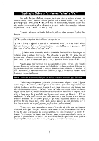 - 16 -
Explicação Sobre as Variantes: “Yahu” e “Yau”
Em razão da diversidade de sotaques existentes entre os antigos hebreus , as
vezes o nome “Yahu” aparece também grafado sob a forma arcaica “Yau”. Isso é
possível porque a letra Heh ( ‫ה‬ = H ) pode não ser pronunciada , tal como ocorre nos
dias atuais , em que muitos judeus não emitem seu som , assim , temos as duas variantes
de pronúncia: “Iarru” ( Yahu ) ou “Iau” ( Yau ).
A seguir , eis uma explicação dada pelo teólogo judeu nazareno Tzadok Ben
Derech:
1) YA – produz o seguinte som em língua portuguesa: IÁ;
2) HW – o hê ( H ) possui o som de R , enquanto o waw ( W ), no radical paleo-
hebraico da palavra, dá o som de U. Assim, temos o som de HU, que no português é RU
( tal como o “ru” da palavra “rua” ou “ruivo” );
[...] Existe outra pronúncia possível em razão da diversidade de sotaques e-
xistentes entre os antigos hebreus. [...] Não obstante , a letra hê ( H ) pode não ser
pronunciada , tal como ocorre nos dias atuais , em que muitos judeus não emitem seu
som. Então , o RU se transforma em U. Daí , a fonética ficaria assim: IÁ-U...
Alguém pode ficar surpreso com a diversidade de sons , porém , isto é muito
comum. Pense que muitas palavras do inglês britânico recebem pronúncia diferente no
inglês norte-americano. No Brasil, o sotaque do nordestino é diferente do paulista , e
este , por sua vez, é diferente do sotaque carioca. Ou seja , a diversidade fonética é um
fenômeno comum das línguas.
Fonte: Judaísmo Nazareno: A Religião de Yeshua e de seus Talmidim , pgs. 387-388
“Existem algumas pessoas que dizem que não se deve adaptar o nome [...] para
outras línguas. No entanto, esta adaptação é necessária , pois cada língua tem o seu
sistema fonético, e existem alguns fonemas ( sons ) que existem em uma língua , mas
não existem em outra língua. [...] Como Deus é o Criador de todas as nações, e todas as
nações devem adorá-lo, então o seu nome deve ser adaptado para todas as línguas. Foi o
próprio Deus quem fez a confusão das línguas, como vemos em Gênesis 11:1-9, de
modo que Ele sabe perfeitamente que cada povo tem a sua língua e o seu sistema
fonético diferentes dos de outros povos, o que torna necessário adaptar os nomes
próprios de uma língua para outra , para que as pessoas possam pronunciá-los” (
http://www.caraita.teo.br/qual_o_nome_de_deus.htm; colchete nosso ).
“Assim como hoje pronunciamos o nome ‘Antonio’ de diferentes maneiras em
diferentes países, por exemplo, ‘Antony’ nos Estados Unidos , o mesmo ocorreu com o
Nome de Deus. Dependendo do local geográfico, este era pronunciado de modo di-
ferente. Por exemplo, os judeus que falavam grego pronunciavam IAO, outros no
passado o pronunciavam de acordo com a facilidade fonética pertinente a seu próprio
idioma” ( O Nome de Deus ‘Jeová’ em textos gregos e semíticos primitivos ).
 