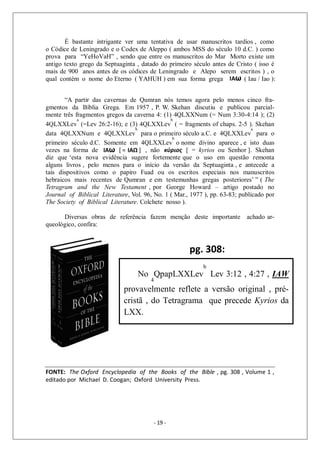- 19 -
É bastante intrigante ver uma tentativa de usar manuscritos tardios , como
o Códice de Leningrado e o Codex de Aleppo ( ambos MSS do século 10 d.C. ) como
prova para “YeHoVaH” , sendo que entre os manuscritos do Mar Morto existe um
antigo texto grego da Septuaginta , datado do primeiro século antes de Cristo ( isso é
mais de 900 anos antes de os códices de Leningrado e Alepo serem escritos ) , o
qual contém o nome do Eterno ( YAHUH ) em sua forma grega
“A partir das cavernas de Qumran nós temos agora pelo menos cinco fra-
gmentos da Bíblia Grega. Em 1957 , P. W. Skehan discutiu e publicou parcial-
mente três fragmentos gregos da caverna 4: (1) 4QLXXNum (= Num 3:30-4:14 ); (2)
4QLXXLev
a
(=Lev 26:2-16); e (3) 4QLXXLev
b
( = fragments of chaps. 2-5 ). Skehan
data 4QLXXNum e 4QLXXLev
b
para o primeiro século a.C. e 4QLXXLev
a
para o
primeiro século d.C. Somente em 4QLXXLev
b
o nome divino aparece , e isto duas
vezes na forma de , não [ = kyrios ou Senhor ]. Skehan
diz que ‘esta nova evidência sugere fortemente que o uso em questão remonta
alguns livros , pelo menos para o início da versão da Septuaginta , e antecede a
tais dispositivos como o papiro Fuad ou os escritos especiais nos manuscritos
hebraicos mais recentes de Qumran e em testemunhas gregas posteriores’ ” ( The
Tetragram and the New Testament , por George Howard – artigo postado no
Journal of Biblical Literature, Vol. 96, No. 1 ( Mar., 1977 ), pp. 63-83; publicado por
The Society of Biblical Literature. Colchete nosso ).
Diversas obras de referência fazem menção deste importante achado ar-
queológico, confira:
.
FONTE: The Oxford Encyclopedia of the Books of the Bible , pg. 308 , Volume 1 ,
editado por Michael D. Coogan; Oxford University Press.
ΙΑω ( Iau / Iao ):
ΙΑω [ = ΙΑΩ ] κύριος
No
4
QpapLXXLev
b
Lev 3:12 , 4:27 , IAW
provavelmente reflete a versão original , pré-
cristã , do Tetragrama que precede Kyrios da
LXX.
pg. 308:
 