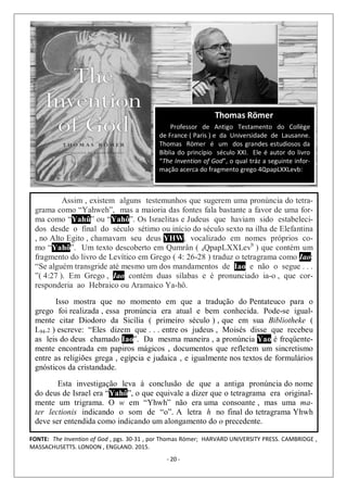 - 20 -
Assim , existem alguns testemunhos que sugerem uma pronúncia do tetra-
grama como “Yahweh”, mas a maioria das fontes fala bastante a favor de uma for-
ma como “Yahû” ou “Yahô”. Os Israelitas e Judeus que haviam sido estabeleci-
dos desde o final do século sétimo ou início do século sexto na ilha de Elefantina
, no Alto Egito , chamavam seu deus YHW, vocalizado em nomes próprios co-
mo “Yahô”. Um texto descoberto em Qumrân ( 4QpapLXXLevb
) que contém um
fragmento do livro de Levítico em Grego ( 4: 26-28 ) traduz o tetragrama como Iao:
“Se alguém transgride até mesmo um dos mandamentos de Iao e não o segue . . .
”( 4:27 ). Em Grego , Iao contém duas sílabas e é pronunciado ia-o , que cor-
responderia ao Hebraico ou Aramaico Ya-hô.
Isso mostra que no momento em que a tradução do Pentateuco para o
grego foi realizada , essa pronúncia era atual e bem conhecida. Pode-se igual-
mente citar Diodoro da Sicília ( primeiro século ) , que em sua Bibliotheke (
I.94.2 ) escreve: “Eles dizem que . . . entre os judeus , Moisés disse que recebeu
as leis do deus chamado Iao”. Da mesma maneira , a pronúncia Yao é freqüente-
mente encontrada em papiros mágicos , documentos que refletem um sincretismo
entre as religiões grega , egípcia e judaica , e igualmente nos textos de formulários
gnósticos da cristandade.
Esta investigação leva à conclusão de que a antiga pronúncia do nome
do deus de Israel era “Yahô”, o que equivale a dizer que o tetragrama era original-
mente um trigrama. O w em “Yhwh” não era uma consoante , mas uma ma-
ter lectionis indicando o som de “o”. A letra h no final do tetragrama Yhwh
deve ser entendida como indicando um alongamento do o precedente.
Thomas Römer
Professor de Antigo Testamento do Collège
de France ( Paris ) e da Universidade de Lausanne.
Thomas Römer é um dos grandes estudiosos da
Bíblia do princípio século XXI. Ele é autor do livro
“The Invention of God”, o qual tráz a seguinte infor-
mação acerca do fragmento grego 4QpapLXXLevb:
FONTE: The Invention of God , pgs. 30-31 , por Thomas Römer; HARVARD UNIVERSITY PRESS. CAMBRIDGE ,
MASSACHUSETTS. LONDON , ENGLAND. 2015.
 