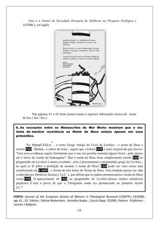 - 23 -
Este é o Jornal da Sociedade Europeia de Mulheres na Pesquisa Teológica (
14/2006 ), em inglês.
Nas páginas 61 e 62 deste jornal consta a seguinte informação acerca do nome
de Ιαω ( Iau / Iao ):
6. As exceções entre os Manuscritos do Mar Morto mostram que o sis-
tema de mostrar reverência ao Nome de Deus estava apenas em seus
primórdios.
No 4QpapLXXLev
b
, o texto Grego Antigo do Livro de Levítico , o nome de Deus é
escrito ΙΑΩ. Skehan , o editor do texto , sugere que a leitura IAW é mais original do que Kurios:
“Esta nova evidência sugere fortemente que o uso em questão remonta alguns livros , pelo menos
até o início da versão da Septuaginta”. Que o nome de Deus fosse simplesmente escrito IAO no
pergaminho de Levítico é muito revelador , pois é precisamente o pergaminho grego de Levítico ,
no qual se lê sobre a proibição de nomear o nome de Deus! IAO pode ser visto como uma
transliteração de YAHU , a forma de três letras do Nome de Deus. Esta tradição parece ter sido
conhecida por Diodorus Siculus ( I a.C. ), que afirma que os judeus pronunciaram o nome de Deus
como IAW. O aparecimento de IAO no pergaminho de Levítico deixou muitos estudiosos
perplexos. É esta a prova de que o Tetragrama ainda era pronunciado no primeiro século
a.C.?
FONTE: Journal of the European Society of Women in Theological Research ( ESWTR ), 14/2006;
pgs 61 , 62. Editors: Sabine Bieberstein , Kornélia Buday , Ursula Rapp. ©2006, Peeters Publishers ,
Leuven / Belgium.
 
