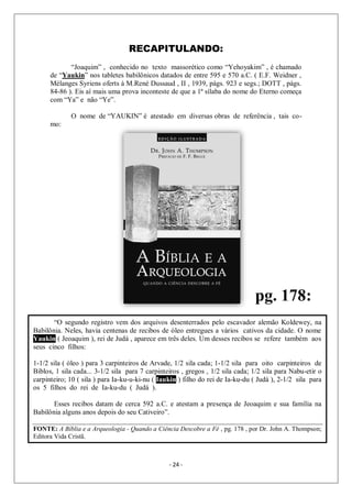 - 24 -
RECAPITULANDO:
“Joaquim” , conhecido no texto massorético como “Yehoyakim” , é chamado
de “Yaukin” nos tabletes babilônicos datados de entre 595 e 570 a.C. ( E.F. Weidner ,
Mélanges Syriens oferts à M.René Dussaud , II , 1939, págs. 923 e segs.; DOTT , págs.
84-86 ). Eis aí mais uma prova inconteste de que a 1ª sílaba do nome do Eterno começa
com “Ya” e não “Ye”.
O nome de “YAUKIN” é atestado em diversas obras de referência , tais co-
mo:
“O segundo registro vem dos arquivos desenterrados pelo escavador alemão Koldewey, na
Babilônia. Neles, havia centenas de recibos de óleo entregues a vários cativos da cidade. O nome
Yaukin ( Jeoaquim ), rei de Judá , aparece em três deles. Um desses recibos se refere também aos
seus cinco filhos:
1-1/2 sila ( óleo ) para 3 carpinteiros de Arvade, 1/2 sila cada; 1-1/2 sila para oito carpinteiros de
Biblos, 1 sila cada... 3-1/2 sila para 7 carpinteiros , gregos , 1/2 sila cada; 1/2 sila para Nabu-etir o
carpinteiro; 10 ( sila ) para Ia-ku-u-ki-nu ( Iaukin ) filho do rei de Ia-ku-du ( Judá ), 2-1/2 sila para
os 5 filhos do rei de Ia-ku-du ( Judá ).
Esses recibos datam de cerca 592 a.C. e atestam a presença de Jeoaquim e sua família na
Babilônia alguns anos depois do seu Cativeiro”.
FONTE: A Bíblia e a Arqueologia - Quando a Ciência Descobre a Fé , pg. 178 , por Dr. John A. Thompson;
Editora Vida Cristã.
pg. 178:
 