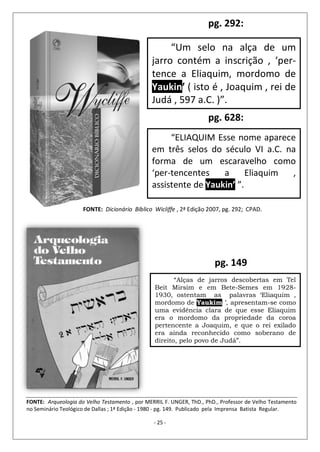 - 25 -
“Um selo na alça de um
jarro contém a inscrição , ‘per-
tence a Eliaquim, mordomo de
Yaukin’ ( isto é , Joaquim , rei de
Judá , 597 a.C. )”.
FONTE: Dicionário Bíblico Wicliffe , 2ª Edição 2007, pg. 292; CPAD.
pg. 292:
“ELIAQUIM Esse nome aparece
em três selos do século VI a.C. na
forma de um escaravelho como
‘per-tencentes a Eliaquim ,
assistente de Yaukin’ ”.
pg. 628:
“Alças de jarros descobertas em Tel
Beit Mirsim e em Bete-Semes em 1928-
1930, ostentam as palavras ‘Eliaquim ,
mordomo de Yaukim ’, apresentam-se como
uma evidência clara de que esse Eliaquim
era o mordomo da propriedade da coroa
pertencente a Joaquim, e que o rei exilado
era ainda reconhecido como soberano de
direito, pelo povo de Judá”.
FONTE: Arqueologia do Velho Testamento , por MERRIL F. UNGER, ThD., PhD., Professor de Velho Testamento
no Seminário Teológico de Dallas ; 1ª Edição - 1980 - pg. 149. Publicado pela Imprensa Batista Regular.
pg. 149
 