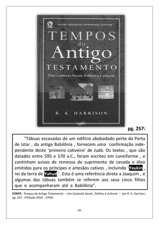 - 26 -
“Tábuas escavadas de um edifício abobadado perto da Porta
de Istar , da antiga Babilônia , fornecem uma confirmação inde-
pendente deste ‘primeiro cativeiro’ de Judá. Os textos , que são
datados entre 595 e 570 a.C., foram escritos em cuneiforme , e
continham avisos de remessa de suprimento de cevada e óleo
emitidos para os príncipes e artesãos cativos , incluindo ‘Yaukin ,
rei da terra de Yahud ’. Esta é uma referência direta a Joaquim , e
algumas das tábuas também se referem aos seus cinco filhos
que o acompanharam até a Babilônia”.
FONTE: Tempos do Antigo Testamento – Um Contexto Social , Político e Cultural – por R. K. Harrison ,
pg. 257 , 1ªEdição 2010 ; CPAD.
pg. 257:
 