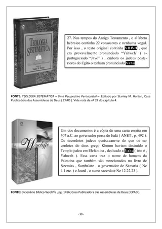 - 30 -
27. Nos tempos do Antigo Testamento , o alfabeto
hebraico continha 22 consoantes e nenhuma vogal.
Por isso , o texto original continha YHWH , que
era provavelmente pronunciado “Yahweh” ( a-
portuguesado “Javé” ) , embora os judeus poste-
riores do Egito o tenham pronunciado Yahu.
FONTE: TEOLOGIA SISTEMÁTICA – Uma Perspectiva Pentecostal – Editado por Stanley M. Horton; Casa
Publicadora das Assembleias de Deus ( CPAD ). Vide nota de nº 27 do capítulo 4.
Um dos documentos é a cópia de uma carta escrita em
407 a.C. ao governador persa de Judá ( ANET , p. 492 ).
Os sacerdotes judeus queixavam-se de que os sa-
cerdotes do deus grego Khnum haviam destruído o
Templo judeu em Elefantina , dedicado a Yahu ( isto é ,
Yahweh ). Essa carta traz o nome de homens da
Palestina que também são mencionados no livro de
Neemias , Sambalate , o governador de Samaria ( Ne
4.1 etc. ) e Joanã , o sumo sacerdote Ne 12.22,23 ).
FONTE: Dicionário Bíblico Wycliffe , pg. 1456; Casa Publicadora das Assembleias de Deus ( CPAD ).
 