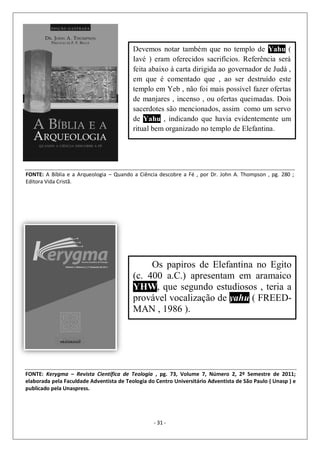 - 31 -
Devemos notar também que no templo de Yahu (
Iavé ) eram oferecidos sacrifícios. Referência será
feita abaixo à carta dirigida ao governador de Judá ,
em que é comentado que , ao ser destruído este
templo em Yeb , não foi mais possível fazer ofertas
de manjares , incenso , ou ofertas queimadas. Dois
sacerdotes são mencionados, assim como um servo
de Yahu , indicando que havia evidentemente um
ritual bem organizado no templo de Elefantina.
FONTE: A Bíblia e a Arqueologia – Quando a Ciência descobre a Fé , por Dr. John A. Thompson , pg. 280 ;
Editora Vida Cristã.
Os papiros de Elefantina no Egito
(c. 400 a.C.) apresentam em aramaico
YHW, que segundo estudiosos , teria a
provável vocalização de yahu ( FREED-
MAN , 1986 ).
FONTE: Kerygma – Revista Científica de Teologia , pg. 73, Volume 7, Número 2, 2º Semestre de 2011;
elaborada pela Faculdade Adventista de Teologia do Centro Universitário Adventista de São Paulo ( Unasp ) e
publicado pela Unaspress.
 