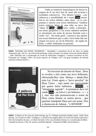 - 35 -
Todas as tentativas arqueológicas de buscar as
origens da fé em Javé fora de israel não levaram a
resultados conclusivos. Nos últimos tempos , con-
siderou-se a possibilidade de o nome Yahu encon-
trar-se em textos eblaítas; antes disso , já se con-
jeturara o mesmo com textos babilônicos. Também
textos egípcios falam de uma tribo ou povo dos
“shasu de Yahu” ( Yahu seria , então , a princípio ,
um termo geográfico ); em textos nabateus também
se encontraria um nome de pessoa formado com o
verbo “ser”. De modo geral , conclui-se das alusões
nos textos hebraicos que o culto a Javé tenha tido sua
origem em povos ao sul da Palestina , da região do
Sinai , a saber: midianitas ou quenitas.
FONTE: TEOLOGIAS NO ANTIGO TESTAMENTO – Pluralidade e sincretismo da fé em Deus no Antigo
Testamento, pgs. 170-171 , por Erhard Gerstenberger; Editora Sinodal / Co-edição: Centro de Estudos Bíblicos
_ CEBI. Publicado sob a coordenação do Fundo de Publicações Teológicas / Instituto Ecumênico de Pós-
Graduação em Teologia ( IEPG ) da Escola Superior de Teologia ( EST ) da Igreja Evangélica de Cofissão
Luterana no Brasil ( IECLB ) ).
Na travessia do deserto do Sinai , Deus
se revelou a eles como seu novo Soberano,
oferecendo-lhes uma Aliança e dando-lhes
uma Lei. Eram agora o “povo peculiar” do
Deus Único , cujo nome era representado
por quatro letras hebraicas , YHWH , o
“tetragrama sagrado”. A pronúncia deve ter
soado Iahu , ou Iahwê ( em hebraico , w = u
), mas eles não pronunciavam o nome de
Deus como faziam os outros povos , que
queriam manipular Deus por seu nome. Eles
o chamavam de Adonai , “o SENHOR”.
FONTE: A Palavra se Fez Livro por Johan Konings, pg. 22 , 2ªEdição atualizada; Edições Loyola. Padre Johan
Konings , SJ ( nascido em 1941 , na Bélgica ) , é professor de exegése bíblica no Centro de Estudos Superiores (
CES ) da Companhia de Jesus , em Belo Horizonte. Entre suas atividades destaca-se a coordenação da Bíblia –
Tradução Ecumênica ( TEB , Ed. Loyola ) e da Bíblia Sagrada – Tradução da CNBB ( várias editoras ).
 