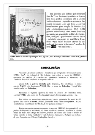 - 36 -
CONCLUSÃO:
“Destarte , à luz das Escrituras , percebe-se que o trigrama é pronunciado como
YAHU ( Iáru* , em português ). Não obstante , para ocultar o nome do ETERNO ,
consoante os motivos já expostos , os massoretas passaram a transcrever as
Escrituras hebraicas mediante o seguinte critério:
a) em toda a palavra iniciada pelo trigrama , foi substituído o nome
correto YAHU pelo falso nome YEHO. Daí , o nome de Yahushua ( ‘Josué’ ) foi
transformado em Yehoshua;
b) quando o trigrama aparecia no final da palavra , foi mantida a forma
correta ( YAHU ), tal como em Yeshayahu ( Isaías ), Yirmeyahu ( Jeremias ) etc.
Em síntese , os massoretas preservaram a correta pronúncia do nome YAHU
quando este servia de sufixo , porém , quando tal nome vinha como prefixo , YAHU
foi adulterado e substituído por YEHO. E por que esta alteração?
Porque os massoretas queriam manter o nome do ETERNO impronunciável, e o
prefixo do trigrama, se recebesse os sinais vocálicos corretos , revelaria o correto
modo de dizer. Para atingir tal escopo , criaram um nome falso com o intuito de
tornar secreto o nome verdadeiro” ( cf. Judaísmo Nazareno: A Religião de Yeshua e
de seus Talmidim , pg. 390, por Tsadok Ben Derech ).
 