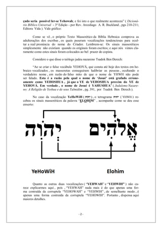 - 2 -
çado seria possível ler-se Yehowah; e foi isto o que realmente aconteceu” ( Dicioná-
rio Bíblico Universal - 3ª Edição - por Rev. Arcediago A. R. Buckland , pgs 210-211;
Editora Vida ). Vide gráfico:
Como se vê , o próprio Texto Massorético da Bíblia Hebraica comprova as
adulterações dos escribas , os quais puseram vocalizações tendenciosas para ocul-
tar a real pronúncia do nome do Criador. Lembrem-se: Os sinais massoréticos
simplesmente não existiam quando os originais foram escritos; e aqui nós vimos cla-
ramente como estes sinais foram colocados ao bel prazer do copista.
Considere o que disse o teólogo judeu nazareno Tsadok Ben Derech:
“Ao se criar o falso vocábulo YEHOVÁ, que consta até hoje dos textos em he-
braico vocalizados , os massoretas conseguiram ludibriar as pessoas , ocultando o
verdadeiro nome , em razão do falso mito de que o nome de YHWH não pode
ser falado. Esta é a razão pela qual o nome de ‘Josué’ está grafado errone-
amente como YEHOSHUA , já que o YE de YEHOSHUA provém do YE de
YEHOVÁ. Em verdade , o nome de Josué é YAHUSHUA” ( Judaísmo Nazare-
no: A Religião de Yeshua e de seus Talmidim , pg. 391, por Tsadok Ben Derech ).
No caso da vocalização YeHoWiH ( ‫ִה‬‫ו‬ֹ ‫ְה‬‫י‬ ) , o tetragrama ‫יהוה‬ ( YHWH ) re-
cebeu os sinais massoréticos da palavra “ELOHIM” , acompanhe como se deu esse
enxerto:
Quanto as outras duas vocalizações ( “YEHWAH” e “YEHWIH” ) não ca-
rece explicarmos aqui , pois , “YEHWAH” nada mais é do que apenas uma for-
ma contraída da corruptela “YEHOWAH” e “YEHWIH” , de semelhante modo , é
apenas uma forma contraída da corruptela “YEHOWIH”. Portanto , dispensa aqui
maiores detalhes.
 